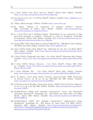76 Bibliograf´ıa
[12] 7 Series FPGAs Data Sheet: Overview, Xilinx®, Febrero 2018. [Online]. Available:
https://www.xilinx.com/products/silicon-devices/fpga.html
[13] Presentaci´on de la serie 7 de FPGAs, Xilinx®. [Online]. Available: https://slideplayer.com/
slide/5967461/
[14] “Xilinx, oﬃcial web page.” [Online]. Available: https://www.xilinx.com
[15] M. Ramis, “Sistema de transmision de im´agenes bartlane,” Proyecto
IDIS, Universidad de Buenos Aires. [Online]. Available: http://proyectoidis.org/
sistema-de-transmision-de-imagenes-bartlane/
[16] N. J. Loza P´erez and C. Rodriguez Do˜nate, “Optimizaci´on de una arquitectura en fpga
para ﬁltros gaussianos en im´agenes,” Publicaci´on en revista de divulgaci´on, Universidad
de Guanajuato, M´exico, 2016. [Online]. Available: http://www.jovenesenlaciencia.ugto.mx/
index.php/jovenesenlaciencia/article/view/1264/888
[17] Nexys4 DDR— FPGA Board Reference Manual, Digilent® Inc., 1300 Henley Court, Pullman,
WA 99163, Abril 2016. [Online]. Available: https://www.digilentinc.com
[18] Artix-7 FPGA Product Brief, Xilinx®, Inc., 2100 Logic Dr, San Jose, CA 95124, EEUU,
2018. [Online]. Available: https://www.xilinx.com/support/documentation/product-briefs/
artix7-product-brief.pdf
[19] 7 Series FPGAs Conﬁgurable Logic Block - User Guide, Xilinx®, Septiembre 2016. [Online].
Available: https://www.xilinx.com/support/documentation/user guides/ug474 7Series CLB.
pdf
[20] 7 Series FPGAs Memory Resources - User Guide, Xilinx®, Febrero 2019. [Onli-
ne]. Available: https://www.xilinx.com/support/documentation/user guides/ug473 7Series
Memory Resources.pdf
[21] 7 Series DSP48E1 Slice - User Guide, Xilinx®, Marzo 2018. [Online]. Available:
https://www.xilinx.com/support/documentation/user guides/ug479 7Series DSP48E1.pdf
[22] E. R. Fossum, “Cmos image sensors: electronic camera-on-a-chip,” IEEE Transactions
on Electron Devices, vol. 44, no. 10, pp. 1689–1698, Oct 1997. [Online]. Available:
https://ieeexplore.ieee.org/abstract/document/628824
[23] A. El Gamal and H. Eltoukhy, “Cmos image sensors,” IEEE Circuits and Devices Magazine,
vol. 21, no. 3, pp. 6–20, May 2005. [Online]. Available: https://ieeexplore.ieee.org/abstract/
document/1438751
[24] OV7670/OV7171 CMOS VGA (640x480) CameraChip— Sensor with OmniPixel®
Technology, OmniVision® Technologies Inc., 4275 Burton Dr, Santa Clara, CA 95054,
EE.UU., Agosto 2006. [Online]. Available: http://web.mit.edu/6.111/www/f2016/tools/
OV7670 2006.pdf
[25] OV7670/OV7171 CMOS VGA (640x480) CameraChip— Implementation Guide,
OmniVision® Technologies Inc., 4275 Burton Dr, Santa Clara, CA 95054, EE.UU.,
Septiembre 2005. [Online]. Available: http://www.haoyuelectronics.com/Attachment/
OV7670%20+%20AL422B%28FIFO%29%20Camera%20Module%28V2.0%29/OV7670%
20Implementation%20Guide%20%28V1.0%29.pdf
 