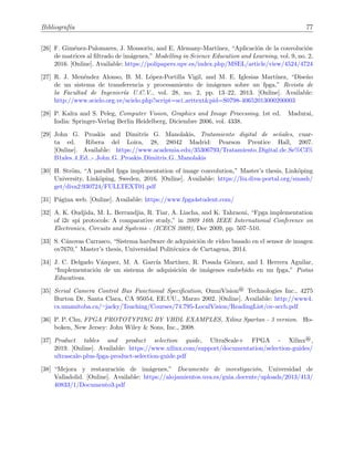Bibliograf´ıa 77
[26] F. Gim´enez-Palomares, J. Monsoriu, and E. Alemany-Mart´ınez, “Aplicaci´on de la convoluci´on
de matrices al ﬁltrado de im´agenes,” Modelling in Science Education and Learning, vol. 9, no. 2,
2016. [Online]. Available: https://polipapers.upv.es/index.php/MSEL/article/view/4524/4724
[27] R. J. Men´endez Alonso, B. M. L´opez-Portilla Vigil, and M. E. Iglesias Mart´ınez, “Dise˜no
de un sistema de transferencia y procesamiento de im´agenes sobre un fpga,” Revista de
la Facultad de Ingenier´ıa U.C.V., vol. 28, no. 2, pp. 13–22, 2013. [Online]. Available:
http://www.scielo.org.ve/scielo.php?script=sci arttext&pid=S0798-40652013000200003
[28] P. Kalra and S. Peleg, Computer Vision, Graphics and Image Processing, 1st ed. Madurai,
India: Springer-Verlag Berlin Heidelberg, Diciembre 2006, vol. 4338.
[29] John G. Proakis and Dimitris G. Manolakis, Tratamiento digital de se˜nales, cuar-
ta ed. Ribera del Loira, 28, 28042 Madrid: Pearson Prentice Hall, 2007.
[Online]. Available: https://www.academia.edu/35306793/Tratamiento Digital de Se%C3%
B1ales 4 Ed. - John G. Proakis Dimitris G. Manolakis
[30] H. Str¨om, “A parallel fpga implementation of image convolution,” Master’s thesis, Link¨oping
University, Link¨oping, Sweden, 2016. [Online]. Available: https://liu.diva-portal.org/smash/
get/diva2:930724/FULLTEXT01.pdf
[31] P´agina web. [Online]. Available: https://www.fpga4student.com/
[32] A. K. Oudjida, M. L. Berrandjia, R. Tiar, A. Liacha, and K. Tahraoui, “Fpga implementation
of i2c spi protocols: A comparative study,” in 2009 16th IEEE International Conference on
Electronics, Circuits and Systems - (ICECS 2009), Dec 2009, pp. 507–510.
[33] S. C´anovas Carrasco, “Sistema hardware de adquisici´on de v´ıdeo basado en el sensor de imagen
ov7670,” Master’s thesis, Universidad Polit´ecnica de Cartagena, 2014.
[34] J. C. Delgado V´azquez, M. A. Garc´ıa Mart´ınez, R. Posada G´omez, and I. Herrera Aguilar,
“Implementaci´on de un sistema de adquisici´on de im´agenes embebido en un fpga,” Pistas
Educativas.
[35] Serial Camera Control Bus Functional Speciﬁcation, OmniVision® Technologies Inc., 4275
Burton Dr, Santa Clara, CA 95054, EE.UU., Marzo 2002. [Online]. Available: http://www4.
cs.umanitoba.ca/∼jacky/Teaching/Courses/74.795-LocalVision/ReadingList/ov-sccb.pdf
[36] P. P. Chu, FPGA PROTOTYPING BY VHDL EXAMPLES, Xilinx Spartan - 3 version. Ho-
boken, New Jersey: John Wiley & Sons, Inc., 2008.
[37] Product tables and product selection guide, UltraScale+ FPGA - Xilinx®,
2019. [Online]. Available: https://www.xilinx.com/support/documentation/selection-guides/
ultrascale-plus-fpga-product-selection-guide.pdf
[38] “Mejora y restauraci´on de im´agenes,” Documento de investigaci´on, Universidad de
Valladolid. [Online]. Available: https://alojamientos.uva.es/guia docente/uploads/2013/413/
40833/1/Documento3.pdf
 
