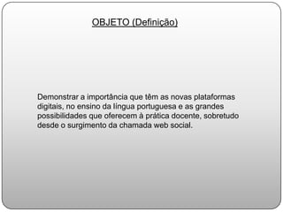 OBJETO (Definição)Demonstrar a importância que têm as novas plataformas digitais, no ensino da língua portuguesa e as grandes possibilidades que oferecem à prática docente, sobretudo desde o surgimento da chamada web social.