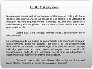 OBJETO (Epígrafes)Nuestro mundo está evolucionando muy rápidamente (el real), y el otro, el digital o especular es una de las causas de ese cambio. Y la velocidad de evolución de este segundo mundo o Pangea es, aún más explosiva e incontrolable que la del primero. No son tiempos para despistarse, si uno quiere estar al día.	Vicente Luis Mora, Pangea: Internet, blogs y comunicación en un mundo nuevoLa incorporación de los medios de comunicación a la enseñanza lleva a un replanteamiento global del discurso, del acto y de los procedimientos didácticos. No se trata de una metodología en la que todo cambia para que todo siga igual, sino de buscar nuevas estrategias, nuevos modelos de investigación a partir de una tecnología que lleva a los educadores a cuestionarse a sí mismos y el entorno que les rodea. 	Bienvenido Mena Merchán, Manuel Marcos Porras, Juan José Mena Marcos, Didáctica y nuevas tecnologías en educación