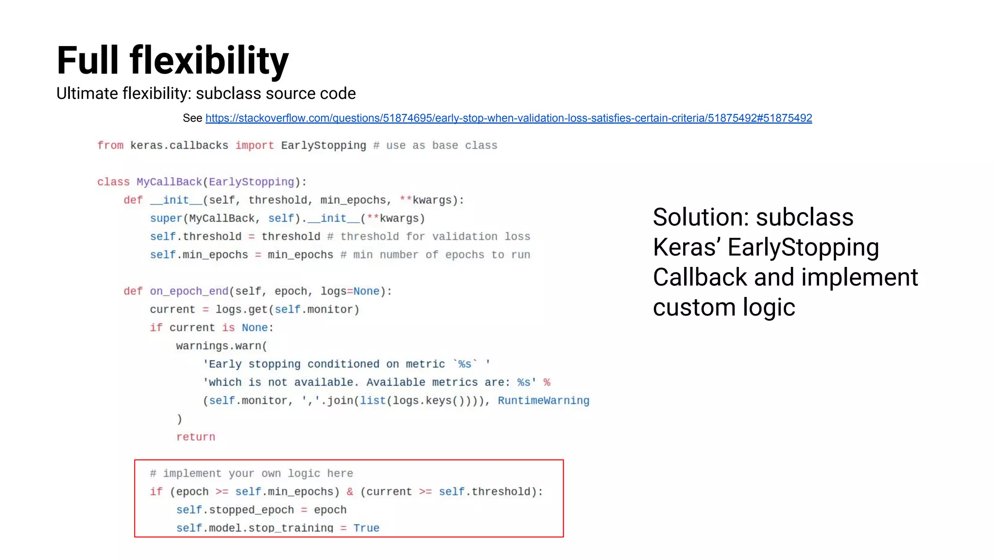 Full flexibility
Ultimate flexibility: subclass source code
See https://stackoverflow.com/questions/51874695/early-stop-when-validation-loss-satisfies-certain-criteria/51875492#51875492
Solution: subclass
Keras’ EarlyStopping
Callback and implement
custom logic
 