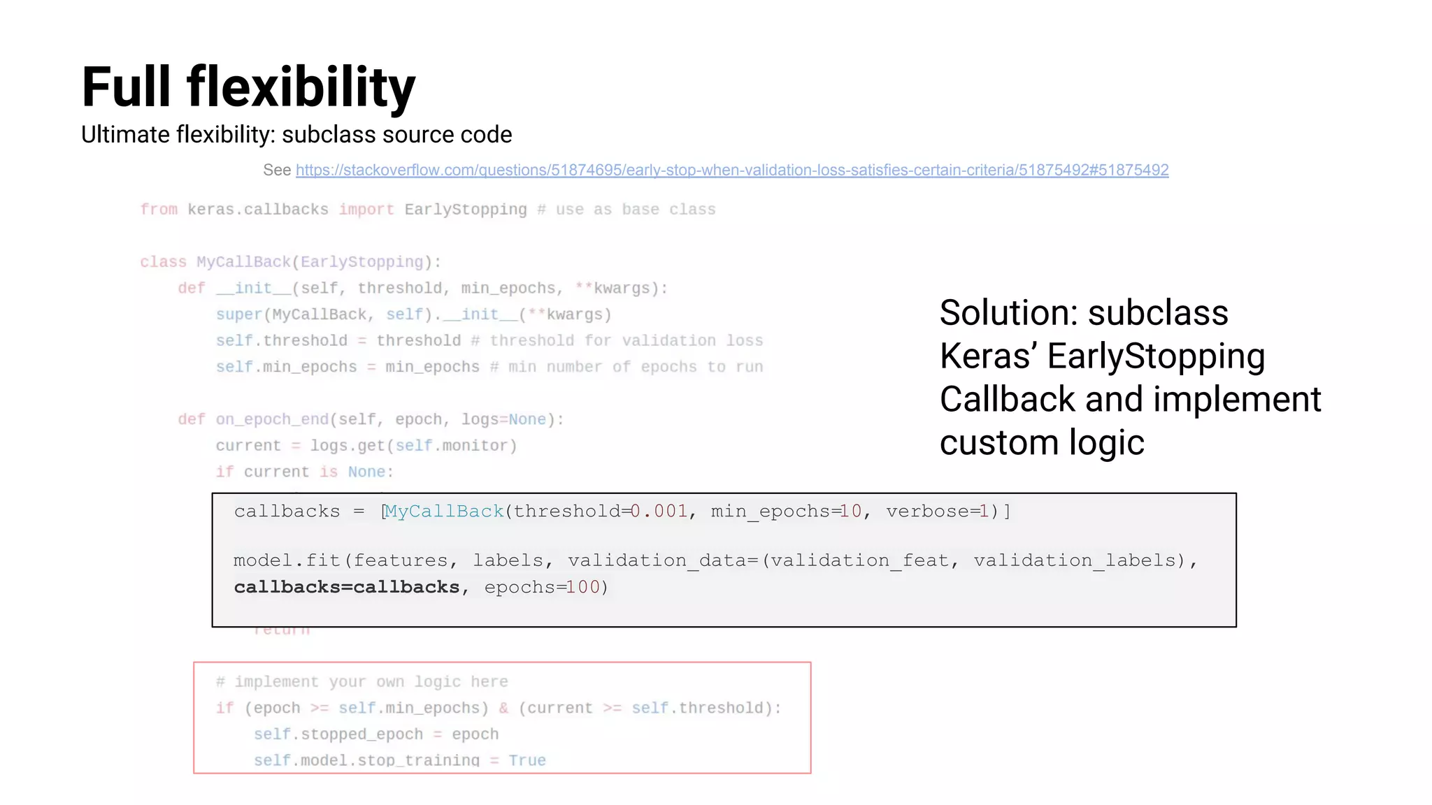 Full flexibility
Ultimate flexibility: subclass source code
See https://stackoverflow.com/questions/51874695/early-stop-when-validation-loss-satisfies-certain-criteria/51875492#51875492
Solution: subclass
Keras’ EarlyStopping
Callback and implement
custom logic
callbacks = [MyCallBack(threshold=0.001, min_epochs=10, verbose=1)]
model.fit(features, labels, validation_data=(validation_feat, validation_labels),
callbacks=callbacks, epochs=100)
 