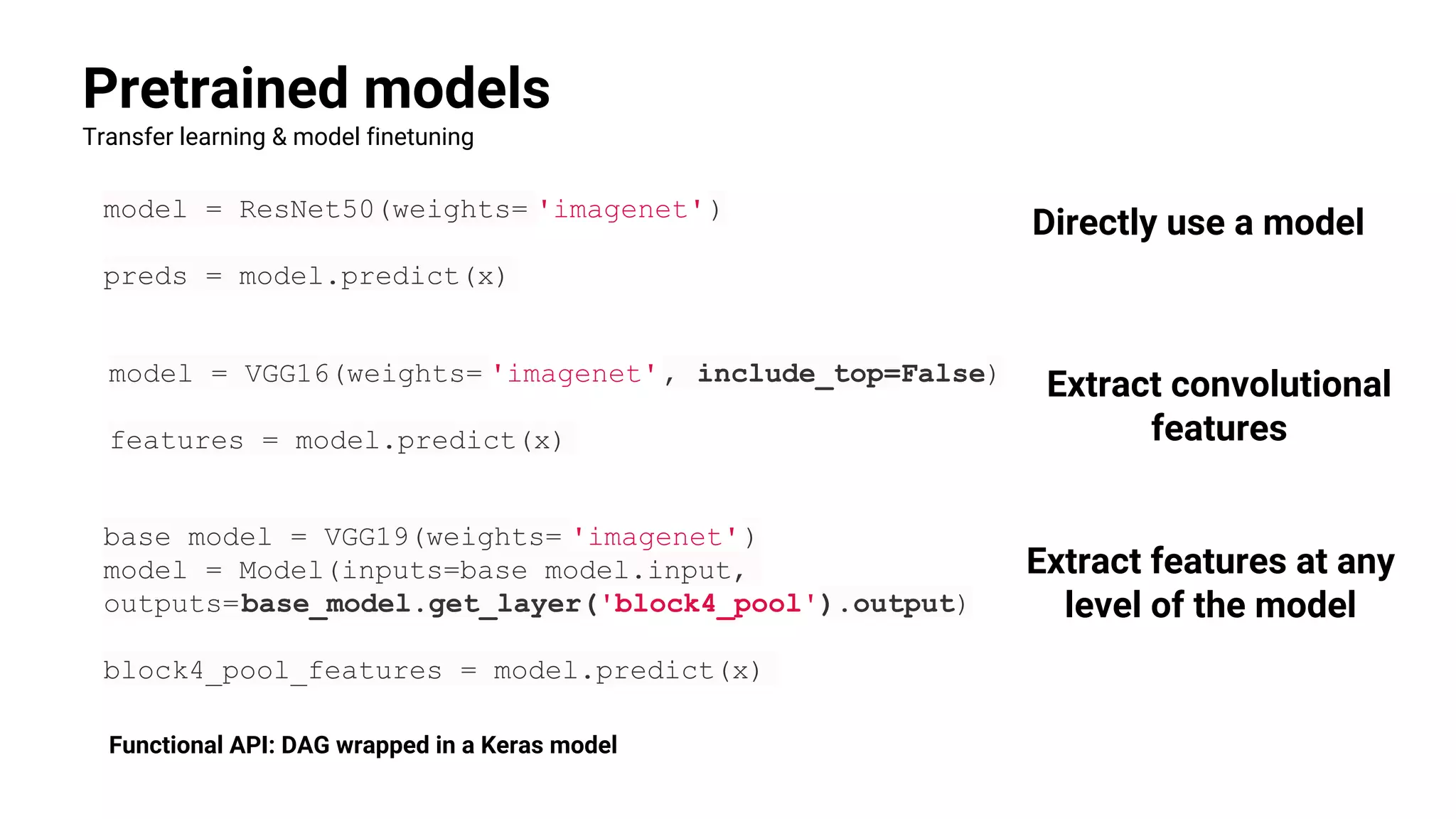 Pretrained models
Transfer learning & model finetuning
model = ResNet50(weights= 'imagenet')
preds = model.predict(x)
model = VGG16(weights= 'imagenet', include_top=False)
features = model.predict(x)
Directly use a model
Extract convolutional
features
base_model = VGG19(weights= 'imagenet')
model = Model(inputs=base_model.input,
outputs=base_model.get_layer('block4_pool').output)
block4_pool_features = model.predict(x)
Extract features at any
level of the model
Functional API: DAG wrapped in a Keras model
 