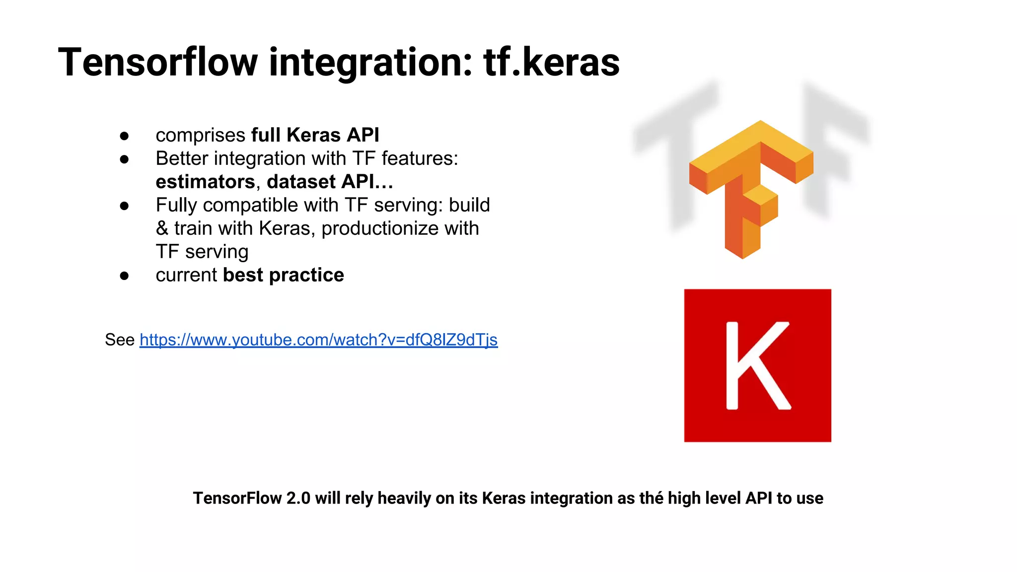 Tensorflow integration: tf.keras
TensorFlow 2.0 will rely heavily on its Keras integration as thé high level API to use
● comprises full Keras API
● Better integration with TF features:
estimators, dataset API…
● Fully compatible with TF serving: build
& train with Keras, productionize with
TF serving
● current best practice
See https://www.youtube.com/watch?v=dfQ8lZ9dTjs
 