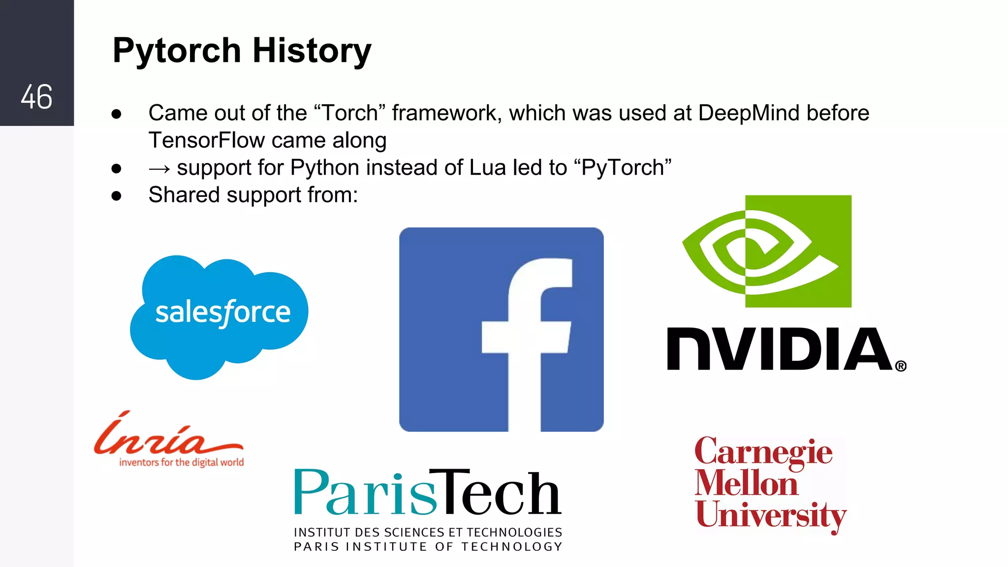 46 ● Came out of the “Torch” framework, which was used at DeepMind before
TensorFlow came along
● → support for Python instead of Lua led to “PyTorch”
● Shared support from:
Pytorch History
 