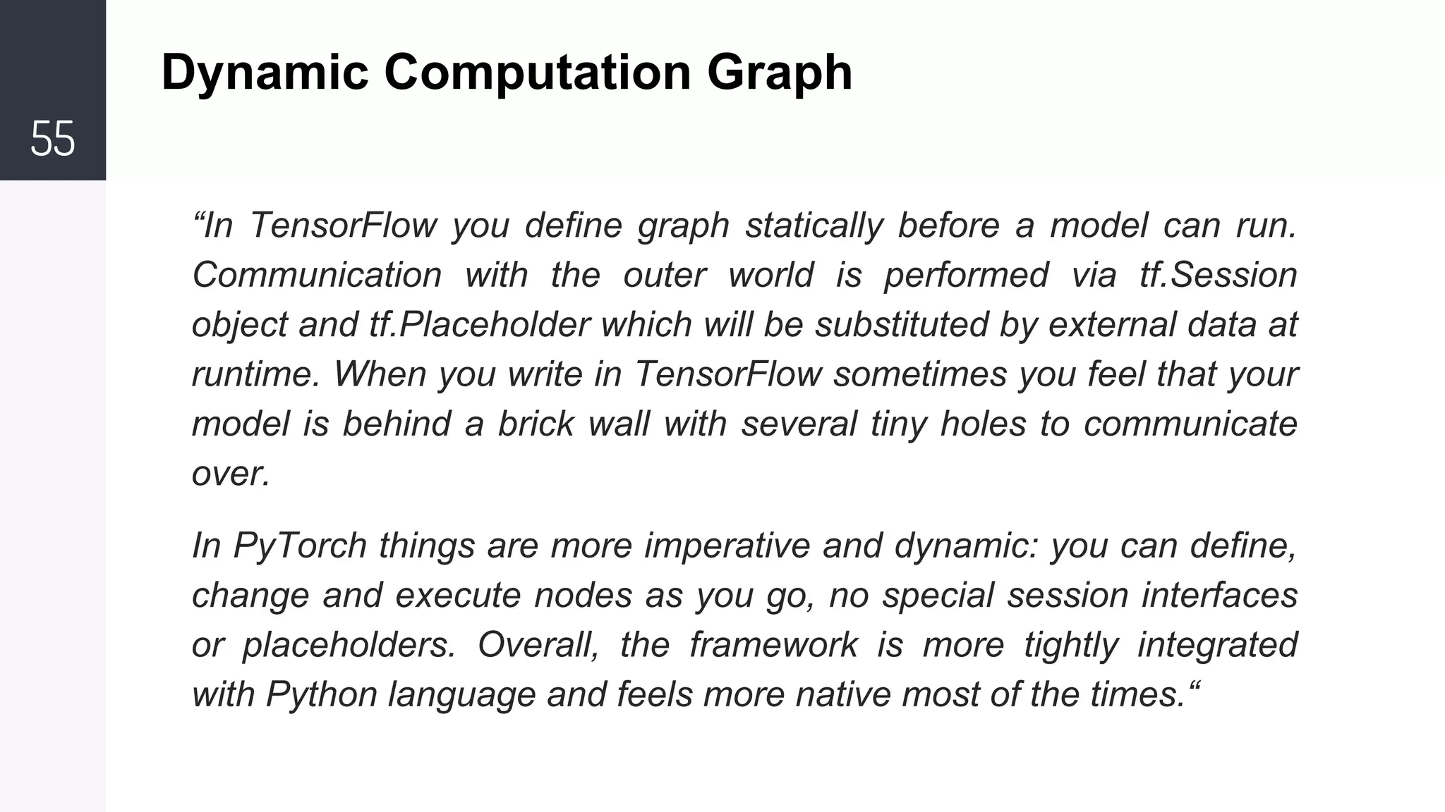 55
Dynamic Computation Graph
“In TensorFlow you define graph statically before a model can run.
Communication with the outer world is performed via tf.Session
object and tf.Placeholder which will be substituted by external data at
runtime. When you write in TensorFlow sometimes you feel that your
model is behind a brick wall with several tiny holes to communicate
over.
In PyTorch things are more imperative and dynamic: you can define,
change and execute nodes as you go, no special session interfaces
or placeholders. Overall, the framework is more tightly integrated
with Python language and feels more native most of the times.“
 