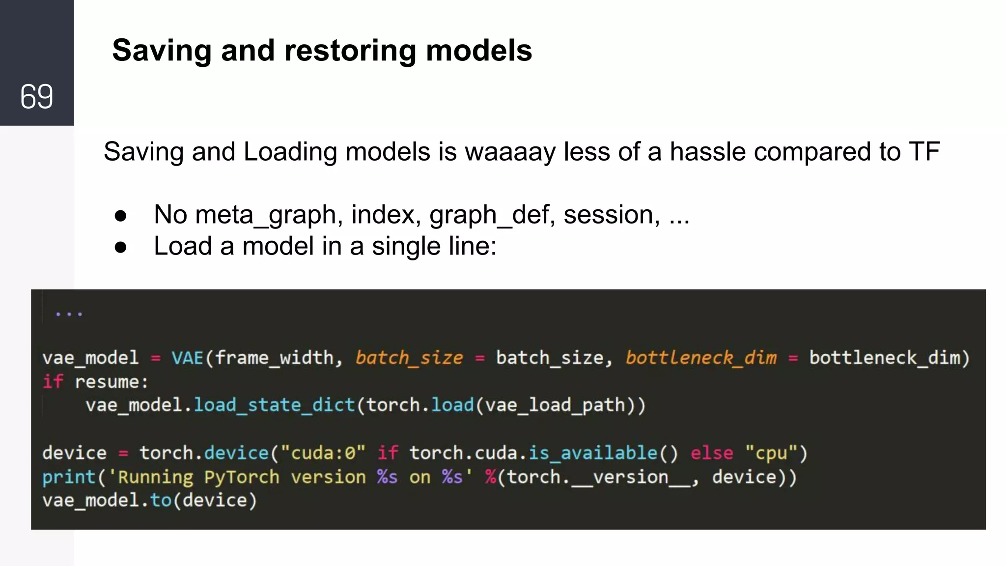 69
Saving and restoring models
Saving and Loading models is waaaay less of a hassle compared to TF
● No meta_graph, index, graph_def, session, ...
● Load a model in a single line:
 
