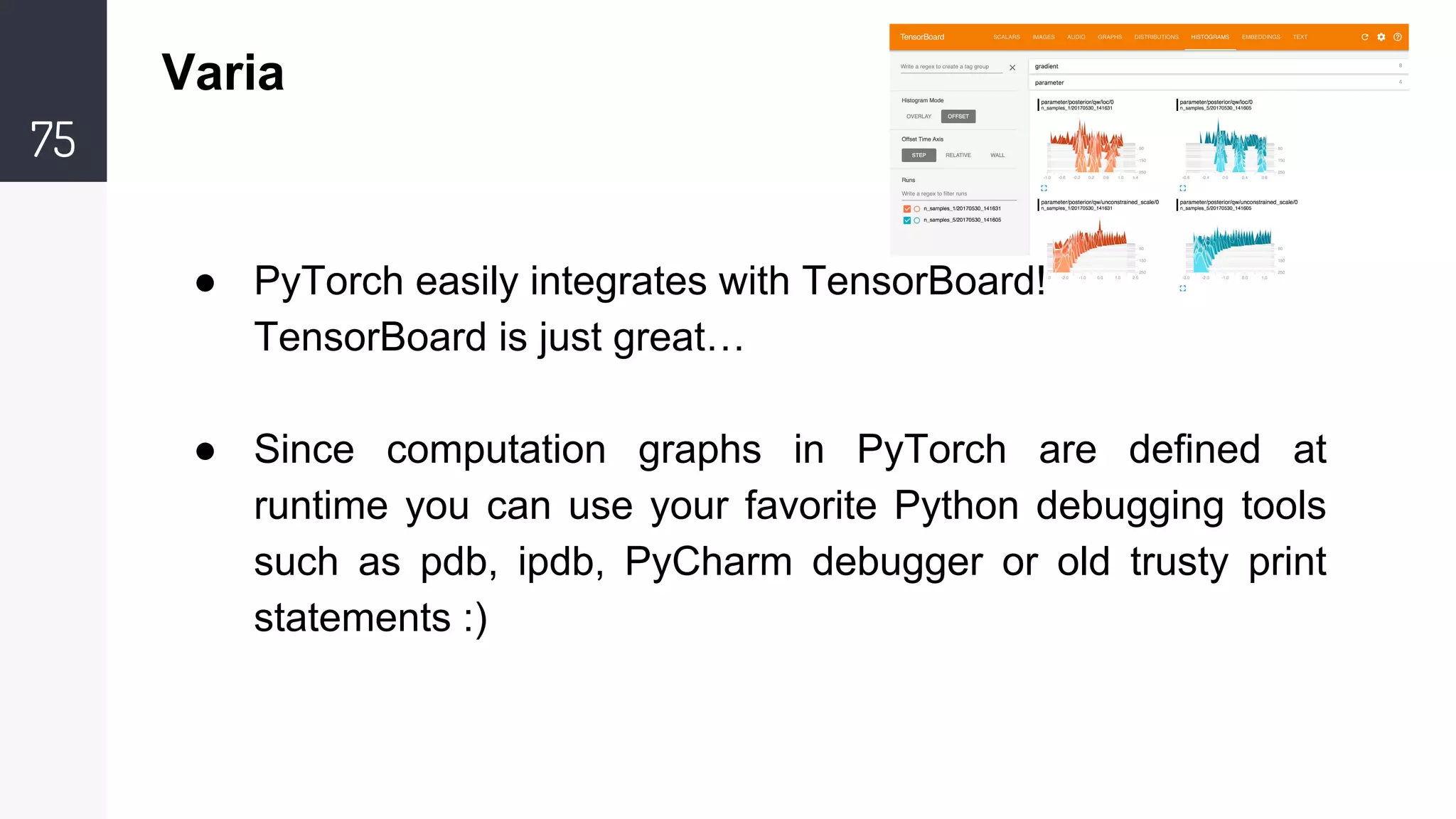 75
Varia
● PyTorch easily integrates with TensorBoard!
TensorBoard is just great…
● Since computation graphs in PyTorch are defined at
runtime you can use your favorite Python debugging tools
such as pdb, ipdb, PyCharm debugger or old trusty print
statements :)
 