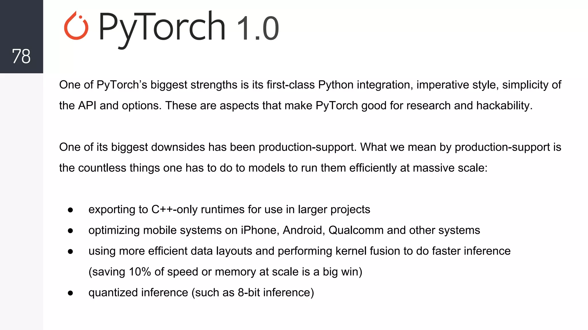 78
One of PyTorch’s biggest strengths is its first-class Python integration, imperative style, simplicity of
the API and options. These are aspects that make PyTorch good for research and hackability.
One of its biggest downsides has been production-support. What we mean by production-support is
the countless things one has to do to models to run them efficiently at massive scale:
● exporting to C++-only runtimes for use in larger projects
● optimizing mobile systems on iPhone, Android, Qualcomm and other systems
● using more efficient data layouts and performing kernel fusion to do faster inference
(saving 10% of speed or memory at scale is a big win)
● quantized inference (such as 8-bit inference)
1.0
 