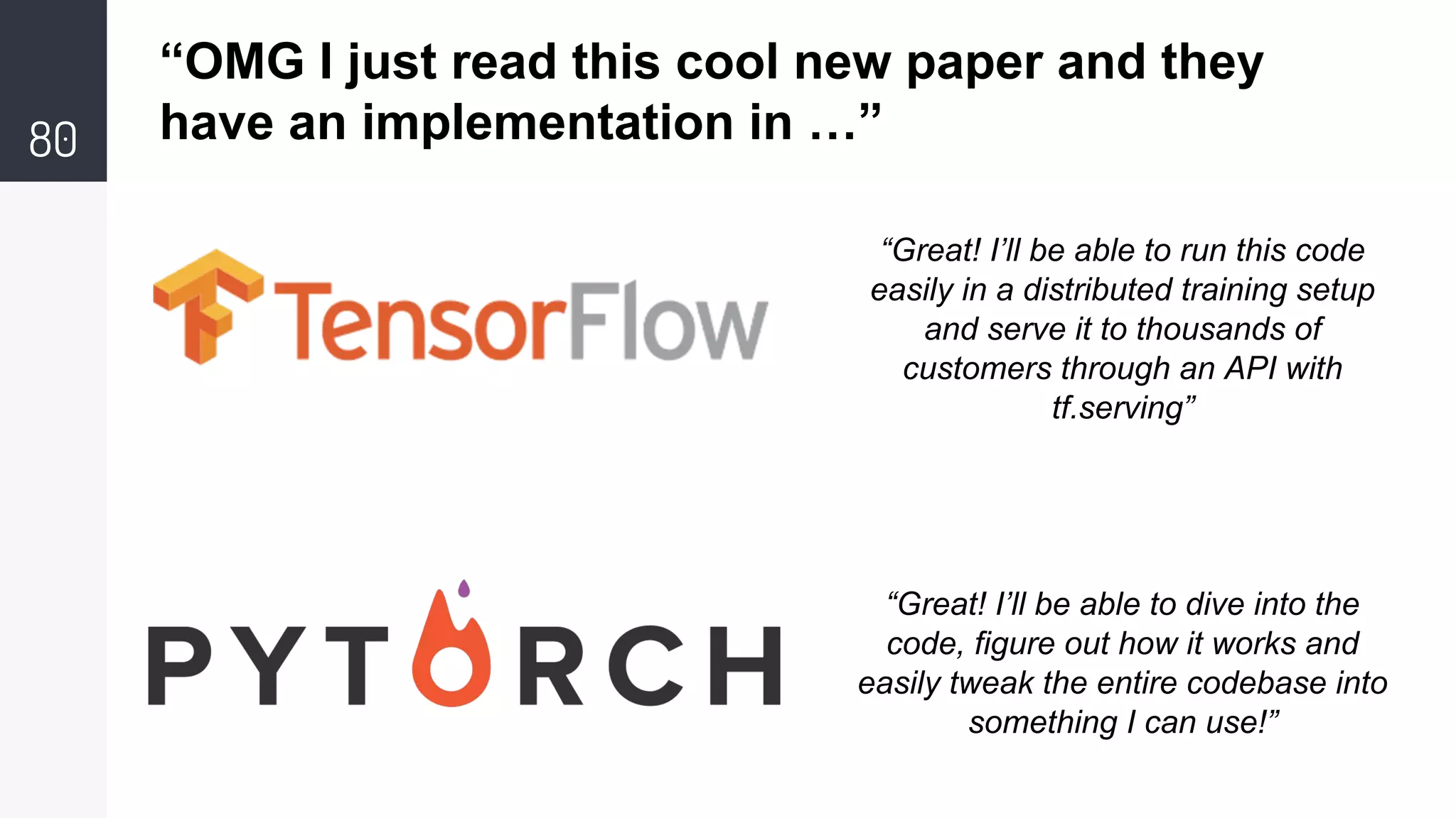 80
“OMG I just read this cool new paper and they
have an implementation in …”
“Great! I’ll be able to run this code
easily in a distributed training setup
and serve it to thousands of
customers through an API with
tf.serving”
“Great! I’ll be able to dive into the
code, figure out how it works and
easily tweak the entire codebase into
something I can use!”
 