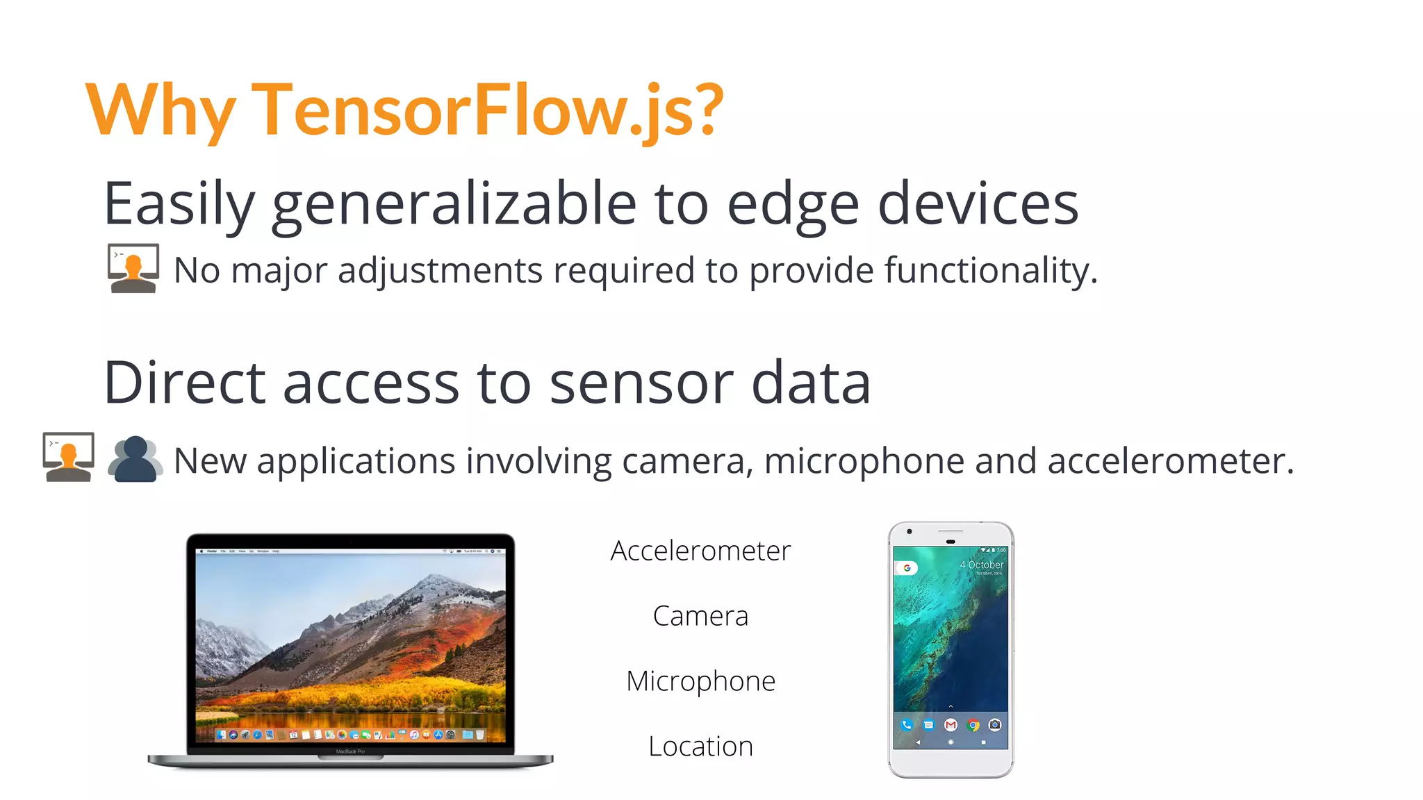 Why TensorFlow.js?
Easily generalizable to edge devices
No major adjustments required to provide functionality.
Direct access to sensor data
New applications involving camera, microphone and accelerometer.
Accelerometer
Camera
Microphone
Location
 