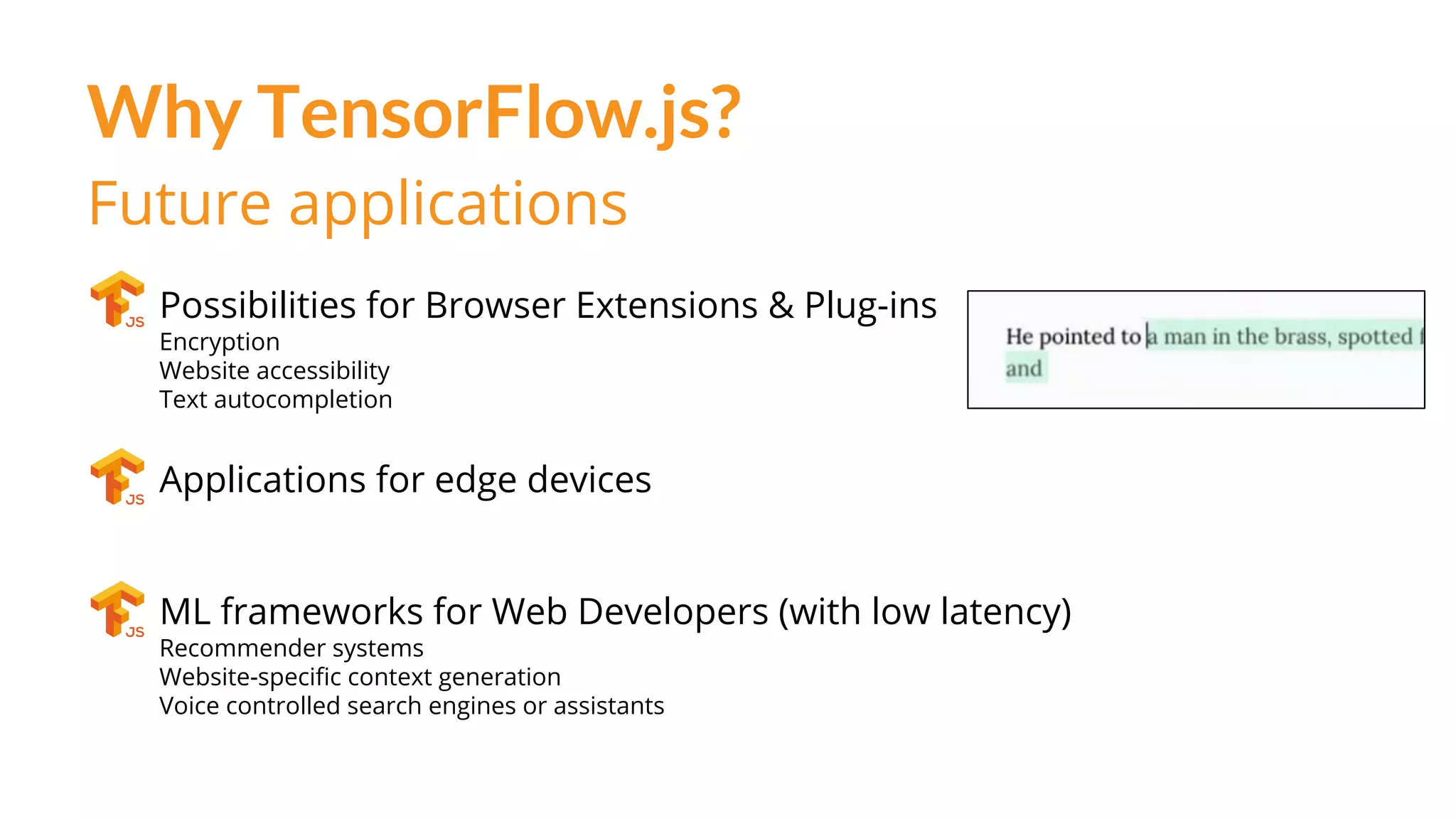 Why TensorFlow.js?
Future applications
Possibilities for Browser Extensions & Plug-ins
Encryption
Website accessibility
Text autocompletion
Applications for edge devices
ML frameworks for Web Developers (with low latency)
Recommender systems
Website-specific context generation
Voice controlled search engines or assistants
 
