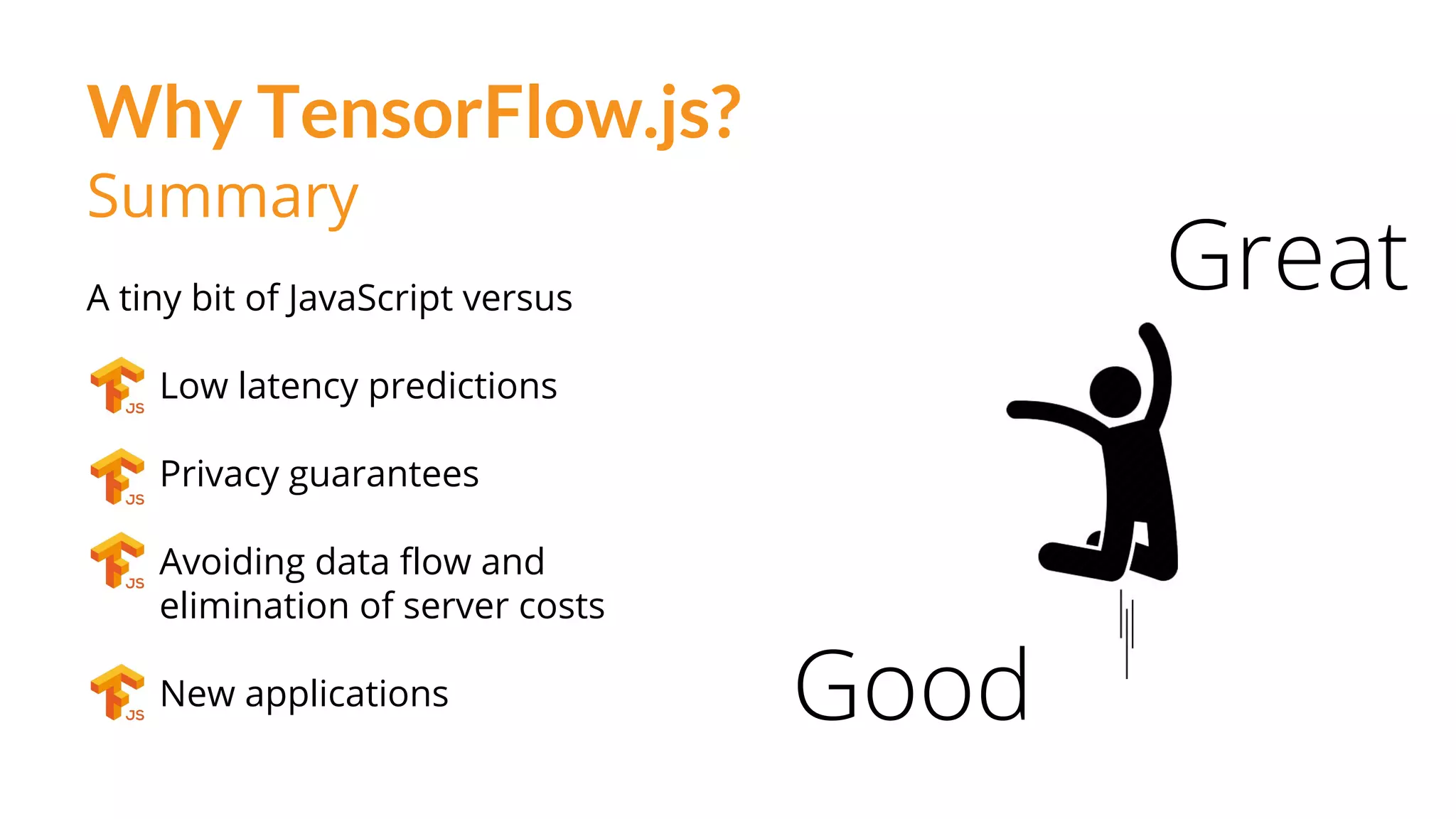 Why TensorFlow.js?
Good
Great
Summary
A tiny bit of JavaScript versus
Low latency predictions
Privacy guarantees
Avoiding data flow and
elimination of server costs
New applications
 