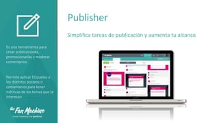 Publisher
Simplifica tareas de publicación y aumenta tu alcance
Es una herramienta para
crear publicaciones,
promocionarlas y moderar
comentarios.

Permite aplicar Etiquetas a
los distintos posteos o
comentarios para tener
métricas de los temas que te
interesan.

 