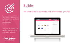 Builder
Deslumbra con las campañas más entretenidas y virales
Es un asistente para crear
aplicaciones en Facebook,
sin saber sobre
programación.

Funciona de manera tan
sencilla como crear un
evento en Facebook.

 