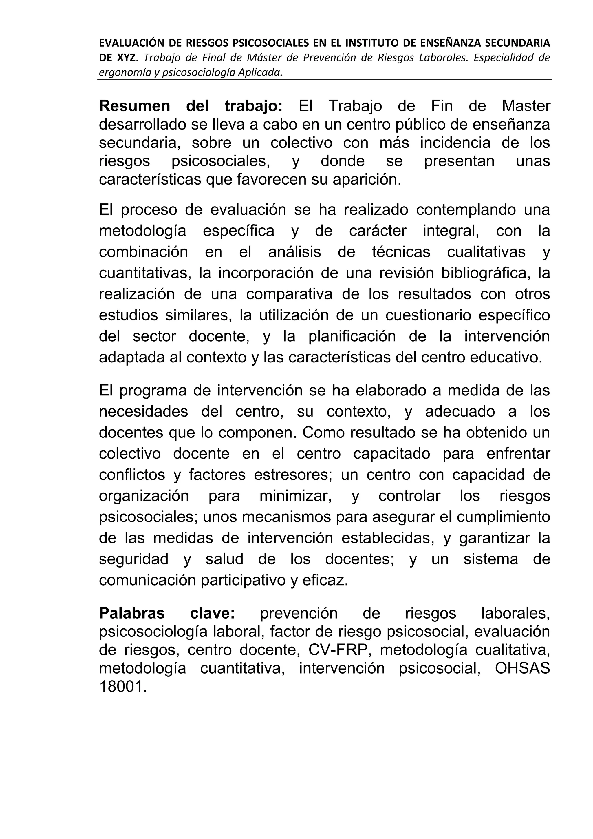 EVALUACIÓN DE RIESGOS PSICOSOCIALES EN EL INSTITUTO DE ENSEÑANZA SECUNDARIA
DE XYZ. Trabajo de Final de Máster de Prevención de Riesgos Laborales. Especialidad de
ergonomía y psicosociología Aplicada.
Resumen del trabajo: El Trabajo de Fin de Master
desarrollado se lleva a cabo en un centro público de enseñanza
secundaria, sobre un colectivo con más incidencia de los
riesgos psicosociales, y donde se presentan unas
características que favorecen su aparición.
El proceso de evaluación se ha realizado contemplando una
metodología específica y de carácter integral, con la
combinación en el análisis de técnicas cualitativas y
cuantitativas, la incorporación de una revisión bibliográfica, la
realización de una comparativa de los resultados con otros
estudios similares, la utilización de un cuestionario específico
del sector docente, y la planificación de la intervención
adaptada al contexto y las características del centro educativo.
El programa de intervención se ha elaborado a medida de las
necesidades del centro, su contexto, y adecuado a los
docentes que lo componen. Como resultado se ha obtenido un
colectivo docente en el centro capacitado para enfrentar
conflictos y factores estresores; un centro con capacidad de
organización para minimizar, y controlar los riesgos
psicosociales; unos mecanismos para asegurar el cumplimiento
de las medidas de intervención establecidas, y garantizar la
seguridad y salud de los docentes; y un sistema de
comunicación participativo y eficaz.
Palabras clave: prevención de riesgos laborales,
psicosociología laboral, factor de riesgo psicosocial, evaluación
de riesgos, centro docente, CV-FRP, metodología cualitativa,
metodología cuantitativa, intervención psicosocial, OHSAS
18001.
 