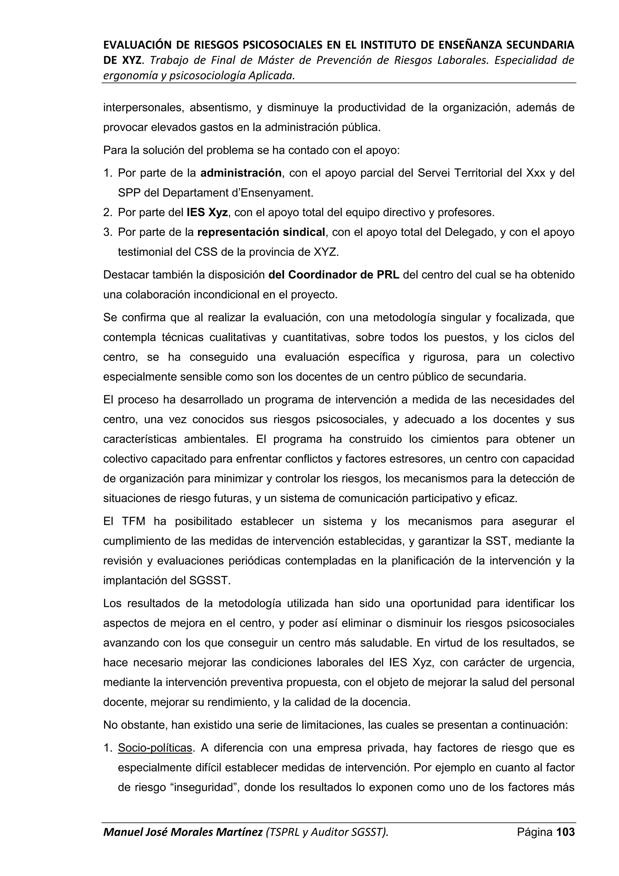 EVALUACIÓN DE RIESGOS PSICOSOCIALES EN EL INSTITUTO DE ENSEÑANZA SECUNDARIA
DE XYZ. Trabajo de Final de Máster de Prevención de Riesgos Laborales. Especialidad de
ergonomía y psicosociología Aplicada.
Manuel José Morales Martínez (TSPRL y Auditor SGSST). Página 103
interpersonales, absentismo, y disminuye la productividad de la organización, además de
provocar elevados gastos en la administración pública.
Para la solución del problema se ha contado con el apoyo:
1. Por parte de la administración, con el apoyo parcial del Servei Territorial del Xxx y del
SPP del Departament d’Ensenyament.
2. Por parte del IES Xyz, con el apoyo total del equipo directivo y profesores.
3. Por parte de la representación sindical, con el apoyo total del Delegado, y con el apoyo
testimonial del CSS de la provincia de XYZ.
Destacar también la disposición del Coordinador de PRL del centro del cual se ha obtenido
una colaboración incondicional en el proyecto.
Se confirma que al realizar la evaluación, con una metodología singular y focalizada, que
contempla técnicas cualitativas y cuantitativas, sobre todos los puestos, y los ciclos del
centro, se ha conseguido una evaluación específica y rigurosa, para un colectivo
especialmente sensible como son los docentes de un centro público de secundaria.
El proceso ha desarrollado un programa de intervención a medida de las necesidades del
centro, una vez conocidos sus riesgos psicosociales, y adecuado a los docentes y sus
características ambientales. El programa ha construido los cimientos para obtener un
colectivo capacitado para enfrentar conflictos y factores estresores, un centro con capacidad
de organización para minimizar y controlar los riesgos, los mecanismos para la detección de
situaciones de riesgo futuras, y un sistema de comunicación participativo y eficaz.
El TFM ha posibilitado establecer un sistema y los mecanismos para asegurar el
cumplimiento de las medidas de intervención establecidas, y garantizar la SST, mediante la
revisión y evaluaciones periódicas contempladas en la planificación de la intervención y la
implantación del SGSST.
Los resultados de la metodología utilizada han sido una oportunidad para identificar los
aspectos de mejora en el centro, y poder así eliminar o disminuir los riesgos psicosociales
avanzando con los que conseguir un centro más saludable. En virtud de los resultados, se
hace necesario mejorar las condiciones laborales del IES Xyz, con carácter de urgencia,
mediante la intervención preventiva propuesta, con el objeto de mejorar la salud del personal
docente, mejorar su rendimiento, y la calidad de la docencia.
No obstante, han existido una serie de limitaciones, las cuales se presentan a continuación:
1. Socio-políticas. A diferencia con una empresa privada, hay factores de riesgo que es
especialmente difícil establecer medidas de intervención. Por ejemplo en cuanto al factor
de riesgo “inseguridad”, donde los resultados lo exponen como uno de los factores más
 
