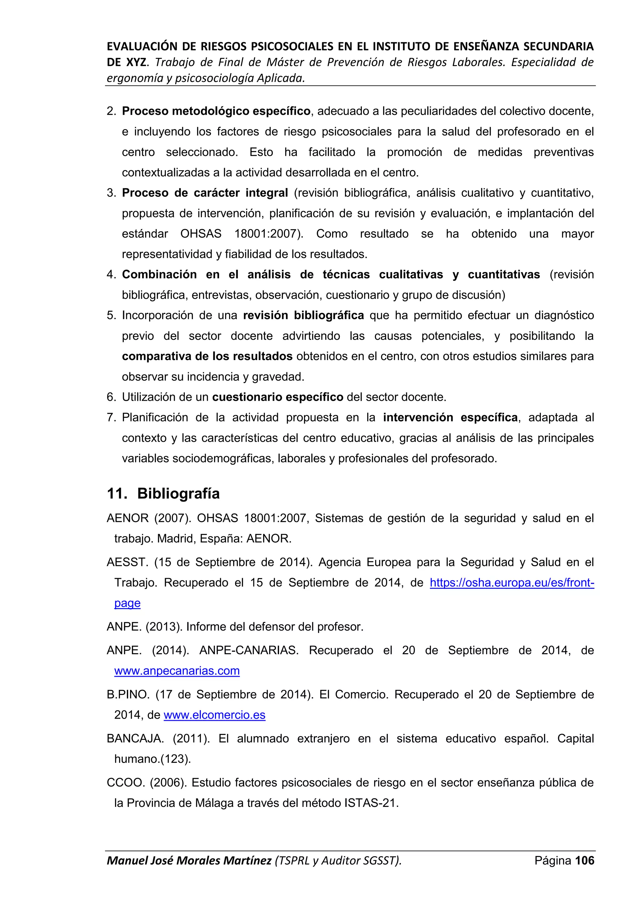 EVALUACIÓN DE RIESGOS PSICOSOCIALES EN EL INSTITUTO DE ENSEÑANZA SECUNDARIA
DE XYZ. Trabajo de Final de Máster de Prevención de Riesgos Laborales. Especialidad de
ergonomía y psicosociología Aplicada.
Manuel José Morales Martínez (TSPRL y Auditor SGSST). Página 106
2. Proceso metodológico específico, adecuado a las peculiaridades del colectivo docente,
e incluyendo los factores de riesgo psicosociales para la salud del profesorado en el
centro seleccionado. Esto ha facilitado la promoción de medidas preventivas
contextualizadas a la actividad desarrollada en el centro.
3. Proceso de carácter integral (revisión bibliográfica, análisis cualitativo y cuantitativo,
propuesta de intervención, planificación de su revisión y evaluación, e implantación del
estándar OHSAS 18001:2007). Como resultado se ha obtenido una mayor
representatividad y fiabilidad de los resultados.
4. Combinación en el análisis de técnicas cualitativas y cuantitativas (revisión
bibliográfica, entrevistas, observación, cuestionario y grupo de discusión)
5. Incorporación de una revisión bibliográfica que ha permitido efectuar un diagnóstico
previo del sector docente advirtiendo las causas potenciales, y posibilitando la
comparativa de los resultados obtenidos en el centro, con otros estudios similares para
observar su incidencia y gravedad.
6. Utilización de un cuestionario específico del sector docente.
7. Planificación de la actividad propuesta en la intervención específica, adaptada al
contexto y las características del centro educativo, gracias al análisis de las principales
variables sociodemográficas, laborales y profesionales del profesorado.
11. Bibliografía
AENOR (2007). OHSAS 18001:2007, Sistemas de gestión de la seguridad y salud en el
trabajo. Madrid, España: AENOR.
AESST. (15 de Septiembre de 2014). Agencia Europea para la Seguridad y Salud en el
Trabajo. Recuperado el 15 de Septiembre de 2014, de https://osha.europa.eu/es/front-
page
ANPE. (2013). Informe del defensor del profesor.
ANPE. (2014). ANPE-CANARIAS. Recuperado el 20 de Septiembre de 2014, de
www.anpecanarias.com
B.PINO. (17 de Septiembre de 2014). El Comercio. Recuperado el 20 de Septiembre de
2014, de www.elcomercio.es
BANCAJA. (2011). El alumnado extranjero en el sistema educativo español. Capital
humano.(123).
CCOO. (2006). Estudio factores psicosociales de riesgo en el sector enseñanza pública de
la Provincia de Málaga a través del método ISTAS-21.
 