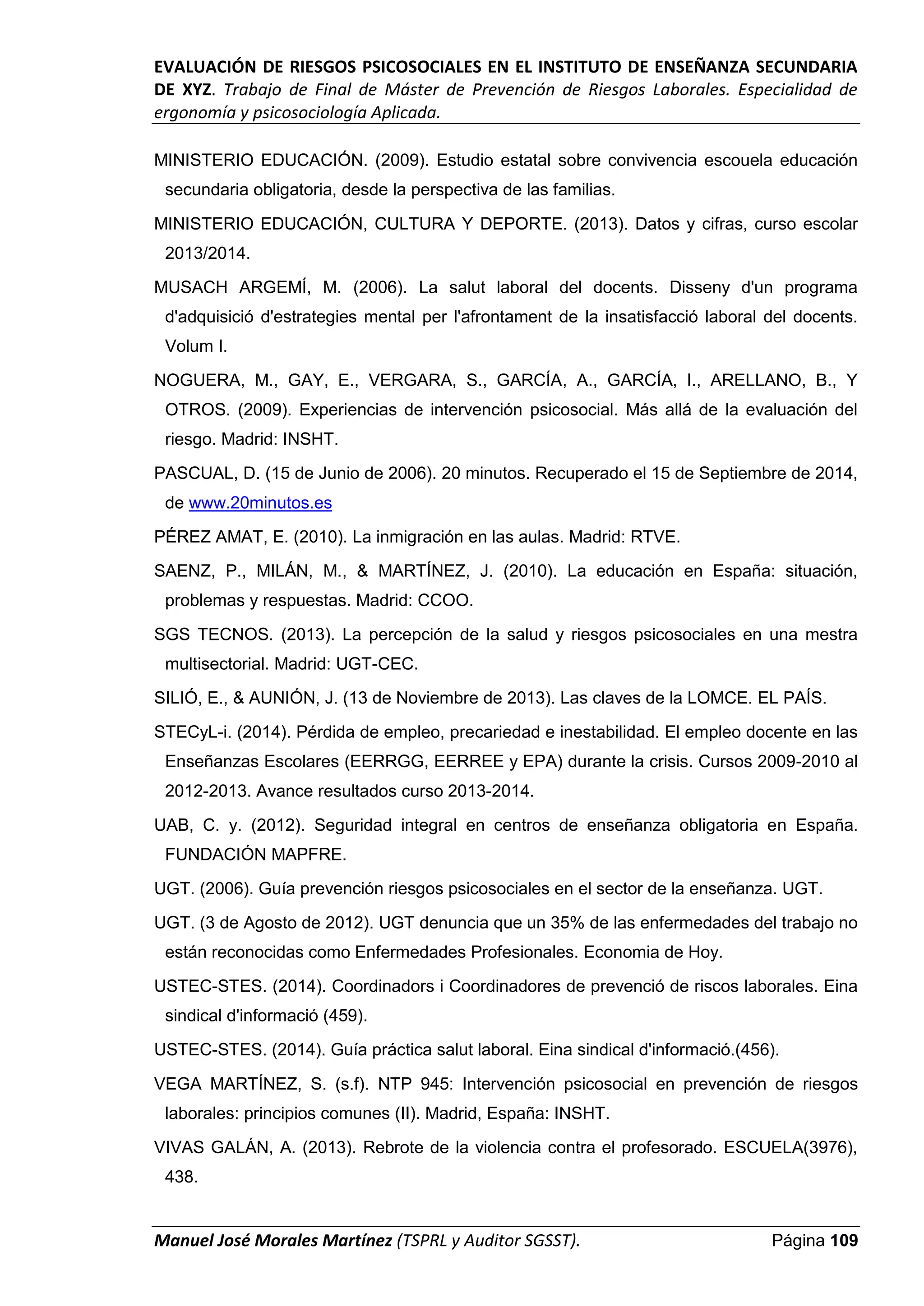 EVALUACIÓN DE RIESGOS PSICOSOCIALES EN EL INSTITUTO DE ENSEÑANZA SECUNDARIA
DE XYZ. Trabajo de Final de Máster de Prevención de Riesgos Laborales. Especialidad de
ergonomía y psicosociología Aplicada.
Manuel José Morales Martínez (TSPRL y Auditor SGSST). Página 109
MINISTERIO EDUCACIÓN. (2009). Estudio estatal sobre convivencia escouela educación
secundaria obligatoria, desde la perspectiva de las familias.
MINISTERIO EDUCACIÓN, CULTURA Y DEPORTE. (2013). Datos y cifras, curso escolar
2013/2014.
MUSACH ARGEMÍ, M. (2006). La salut laboral del docents. Disseny d'un programa
d'adquisició d'estrategies mental per l'afrontament de la insatisfacció laboral del docents.
Volum I.
NOGUERA, M., GAY, E., VERGARA, S., GARCÍA, A., GARCÍA, I., ARELLANO, B., Y
OTROS. (2009). Experiencias de intervención psicosocial. Más allá de la evaluación del
riesgo. Madrid: INSHT.
PASCUAL, D. (15 de Junio de 2006). 20 minutos. Recuperado el 15 de Septiembre de 2014,
de www.20minutos.es
PÉREZ AMAT, E. (2010). La inmigración en las aulas. Madrid: RTVE.
SAENZ, P., MILÁN, M., & MARTÍNEZ, J. (2010). La educación en España: situación,
problemas y respuestas. Madrid: CCOO.
SGS TECNOS. (2013). La percepción de la salud y riesgos psicosociales en una mestra
multisectorial. Madrid: UGT-CEC.
SILIÓ, E., & AUNIÓN, J. (13 de Noviembre de 2013). Las claves de la LOMCE. EL PAÍS.
STECyL-i. (2014). Pérdida de empleo, precariedad e inestabilidad. El empleo docente en las
Enseñanzas Escolares (EERRGG, EERREE y EPA) durante la crisis. Cursos 2009-2010 al
2012-2013. Avance resultados curso 2013-2014.
UAB, C. y. (2012). Seguridad integral en centros de enseñanza obligatoria en España.
FUNDACIÓN MAPFRE.
UGT. (2006). Guía prevención riesgos psicosociales en el sector de la enseñanza. UGT.
UGT. (3 de Agosto de 2012). UGT denuncia que un 35% de las enfermedades del trabajo no
están reconocidas como Enfermedades Profesionales. Economia de Hoy.
USTEC-STES. (2014). Coordinadors i Coordinadores de prevenció de riscos laborales. Eina
sindical d'informació (459).
USTEC-STES. (2014). Guía práctica salut laboral. Eina sindical d'informació.(456).
VEGA MARTÍNEZ, S. (s.f). NTP 945: Intervención psicosocial en prevención de riesgos
laborales: principios comunes (II). Madrid, España: INSHT.
VIVAS GALÁN, A. (2013). Rebrote de la violencia contra el profesorado. ESCUELA(3976),
438.
 
