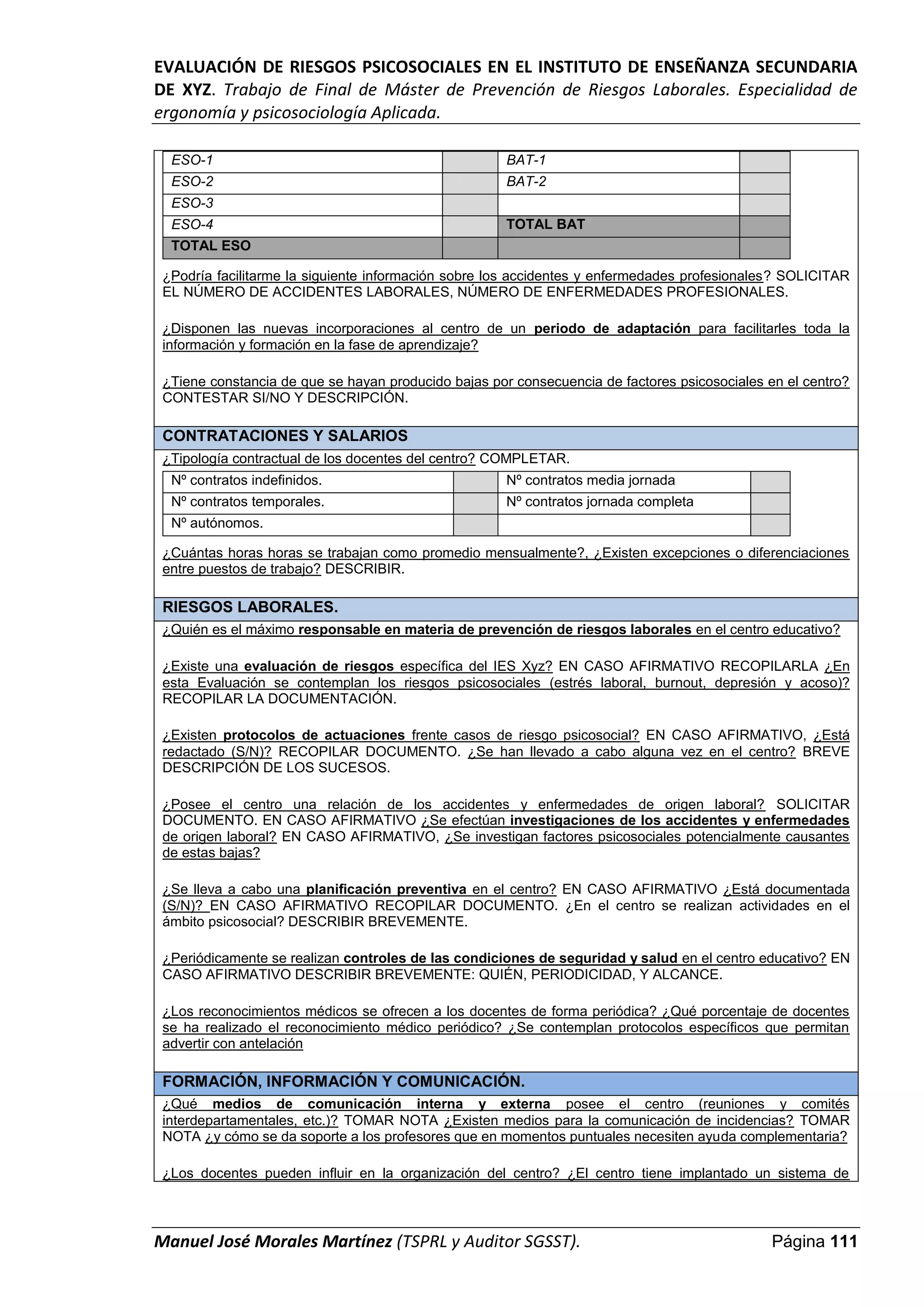 EVALUACIÓN DE RIESGOS PSICOSOCIALES EN EL INSTITUTO DE ENSEÑANZA SECUNDARIA
DE XYZ. Trabajo de Final de Máster de Prevención de Riesgos Laborales. Especialidad de
ergonomía y psicosociología Aplicada.
Manuel José Morales Martínez (TSPRL y Auditor SGSST). Página 111
ESO-1 BAT-1
ESO-2 BAT-2
ESO-3
ESO-4 TOTAL BAT
TOTAL ESO
¿Podría facilitarme la siguiente información sobre los accidentes y enfermedades profesionales? SOLICITAR
EL NÚMERO DE ACCIDENTES LABORALES, NÚMERO DE ENFERMEDADES PROFESIONALES.
¿Disponen las nuevas incorporaciones al centro de un periodo de adaptación para facilitarles toda la
información y formación en la fase de aprendizaje?
¿Tiene constancia de que se hayan producido bajas por consecuencia de factores psicosociales en el centro?
CONTESTAR SI/NO Y DESCRIPCIÓN.
CONTRATACIONES Y SALARIOS
¿Tipología contractual de los docentes del centro? COMPLETAR.
Nº contratos indefinidos. Nº contratos media jornada
Nº contratos temporales. Nº contratos jornada completa
Nº autónomos.
¿Cuántas horas horas se trabajan como promedio mensualmente?, ¿Existen excepciones o diferenciaciones
entre puestos de trabajo? DESCRIBIR.
RIESGOS LABORALES.
¿Quién es el máximo responsable en materia de prevención de riesgos laborales en el centro educativo?
¿Existe una evaluación de riesgos específica del IES Xyz? EN CASO AFIRMATIVO RECOPILARLA ¿En
esta Evaluación se contemplan los riesgos psicosociales (estrés laboral, burnout, depresión y acoso)?
RECOPILAR LA DOCUMENTACIÓN.
¿Existen protocolos de actuaciones frente casos de riesgo psicosocial? EN CASO AFIRMATIVO, ¿Está
redactado (S/N)? RECOPILAR DOCUMENTO. ¿Se han llevado a cabo alguna vez en el centro? BREVE
DESCRIPCIÓN DE LOS SUCESOS.
¿Posee el centro una relación de los accidentes y enfermedades de origen laboral? SOLICITAR
DOCUMENTO. EN CASO AFIRMATIVO ¿Se efectúan investigaciones de los accidentes y enfermedades
de origen laboral? EN CASO AFIRMATIVO, ¿Se investigan factores psicosociales potencialmente causantes
de estas bajas?
¿Se lleva a cabo una planificación preventiva en el centro? EN CASO AFIRMATIVO ¿Está documentada
(S/N)? EN CASO AFIRMATIVO RECOPILAR DOCUMENTO. ¿En el centro se realizan actividades en el
ámbito psicosocial? DESCRIBIR BREVEMENTE.
¿Periódicamente se realizan controles de las condiciones de seguridad y salud en el centro educativo? EN
CASO AFIRMATIVO DESCRIBIR BREVEMENTE: QUIÉN, PERIODICIDAD, Y ALCANCE.
¿Los reconocimientos médicos se ofrecen a los docentes de forma periódica? ¿Qué porcentaje de docentes
se ha realizado el reconocimiento médico periódico? ¿Se contemplan protocolos específicos que permitan
advertir con antelación
FORMACIÓN, INFORMACIÓN Y COMUNICACIÓN.
¿Qué medios de comunicación interna y externa posee el centro (reuniones y comités
interdepartamentales, etc.)? TOMAR NOTA ¿Existen medios para la comunicación de incidencias? TOMAR
NOTA ¿y cómo se da soporte a los profesores que en momentos puntuales necesiten ayuda complementaria?
¿Los docentes pueden influir en la organización del centro? ¿El centro tiene implantado un sistema de
 