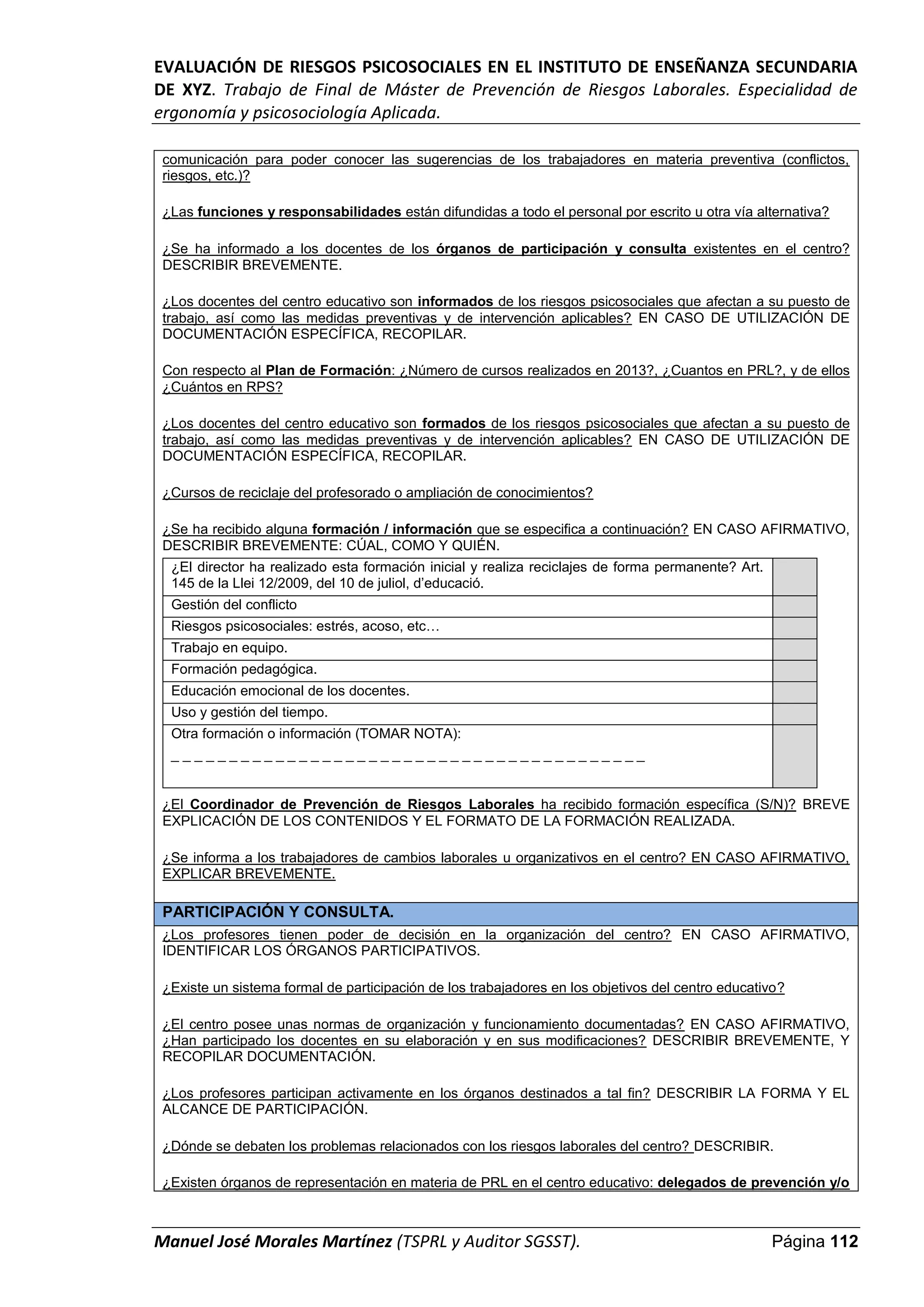 EVALUACIÓN DE RIESGOS PSICOSOCIALES EN EL INSTITUTO DE ENSEÑANZA SECUNDARIA
DE XYZ. Trabajo de Final de Máster de Prevención de Riesgos Laborales. Especialidad de
ergonomía y psicosociología Aplicada.
Manuel José Morales Martínez (TSPRL y Auditor SGSST). Página 112
comunicación para poder conocer las sugerencias de los trabajadores en materia preventiva (conflictos,
riesgos, etc.)?
¿Las funciones y responsabilidades están difundidas a todo el personal por escrito u otra vía alternativa?
¿Se ha informado a los docentes de los órganos de participación y consulta existentes en el centro?
DESCRIBIR BREVEMENTE.
¿Los docentes del centro educativo son informados de los riesgos psicosociales que afectan a su puesto de
trabajo, así como las medidas preventivas y de intervención aplicables? EN CASO DE UTILIZACIÓN DE
DOCUMENTACIÓN ESPECÍFICA, RECOPILAR.
Con respecto al Plan de Formación: ¿Número de cursos realizados en 2013?, ¿Cuantos en PRL?, y de ellos
¿Cuántos en RPS?
¿Los docentes del centro educativo son formados de los riesgos psicosociales que afectan a su puesto de
trabajo, así como las medidas preventivas y de intervención aplicables? EN CASO DE UTILIZACIÓN DE
DOCUMENTACIÓN ESPECÍFICA, RECOPILAR.
¿Cursos de reciclaje del profesorado o ampliación de conocimientos?
¿Se ha recibido alguna formación / información que se especifica a continuación? EN CASO AFIRMATIVO,
DESCRIBIR BREVEMENTE: CÚAL, COMO Y QUIÉN.
¿El director ha realizado esta formación inicial y realiza reciclajes de forma permanente? Art.
145 de la Llei 12/2009, del 10 de juliol, d’educació.
Gestión del conflicto
Riesgos psicosociales: estrés, acoso, etc…
Trabajo en equipo.
Formación pedagógica.
Educación emocional de los docentes.
Uso y gestión del tiempo.
Otra formación o información (TOMAR NOTA):
_ _ _ _ _ _ _ _ _ _ _ _ _ _ _ _ _ _ _ _ _ _ _ _ _ _ _ _ _ _ _ _ _ _ _ _ _ _ _ _ _
¿El Coordinador de Prevención de Riesgos Laborales ha recibido formación específica (S/N)? BREVE
EXPLICACIÓN DE LOS CONTENIDOS Y EL FORMATO DE LA FORMACIÓN REALIZADA.
¿Se informa a los trabajadores de cambios laborales u organizativos en el centro? EN CASO AFIRMATIVO,
EXPLICAR BREVEMENTE.
PARTICIPACIÓN Y CONSULTA.
¿Los profesores tienen poder de decisión en la organización del centro? EN CASO AFIRMATIVO,
IDENTIFICAR LOS ÓRGANOS PARTICIPATIVOS.
¿Existe un sistema formal de participación de los trabajadores en los objetivos del centro educativo?
¿El centro posee unas normas de organización y funcionamiento documentadas? EN CASO AFIRMATIVO,
¿Han participado los docentes en su elaboración y en sus modificaciones? DESCRIBIR BREVEMENTE, Y
RECOPILAR DOCUMENTACIÓN.
¿Los profesores participan activamente en los órganos destinados a tal fin? DESCRIBIR LA FORMA Y EL
ALCANCE DE PARTICIPACIÓN.
¿Dónde se debaten los problemas relacionados con los riesgos laborales del centro? DESCRIBIR.
¿Existen órganos de representación en materia de PRL en el centro educativo: delegados de prevención y/o
 