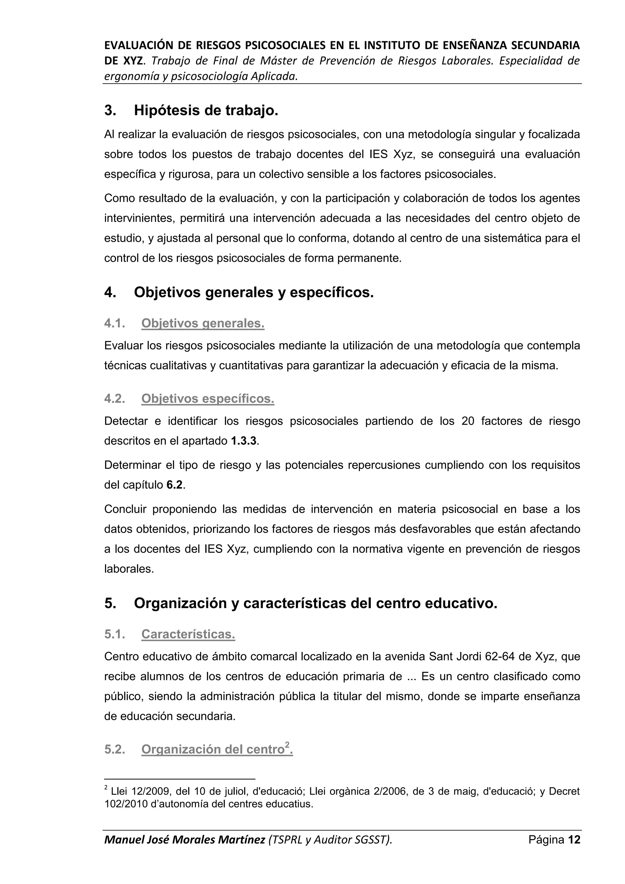 EVALUACIÓN DE RIESGOS PSICOSOCIALES EN EL INSTITUTO DE ENSEÑANZA SECUNDARIA
DE XYZ. Trabajo de Final de Máster de Prevención de Riesgos Laborales. Especialidad de
ergonomía y psicosociología Aplicada.
Manuel José Morales Martínez (TSPRL y Auditor SGSST). Página 12
3. Hipótesis de trabajo.
Al realizar la evaluación de riesgos psicosociales, con una metodología singular y focalizada
sobre todos los puestos de trabajo docentes del IES Xyz, se conseguirá una evaluación
específica y rigurosa, para un colectivo sensible a los factores psicosociales.
Como resultado de la evaluación, y con la participación y colaboración de todos los agentes
intervinientes, permitirá una intervención adecuada a las necesidades del centro objeto de
estudio, y ajustada al personal que lo conforma, dotando al centro de una sistemática para el
control de los riesgos psicosociales de forma permanente.
4. Objetivos generales y específicos.
4.1. Objetivos generales.
Evaluar los riesgos psicosociales mediante la utilización de una metodología que contempla
técnicas cualitativas y cuantitativas para garantizar la adecuación y eficacia de la misma.
4.2. Objetivos específicos.
Detectar e identificar los riesgos psicosociales partiendo de los 20 factores de riesgo
descritos en el apartado 1.3.3.
Determinar el tipo de riesgo y las potenciales repercusiones cumpliendo con los requisitos
del capítulo 6.2.
Concluir proponiendo las medidas de intervención en materia psicosocial en base a los
datos obtenidos, priorizando los factores de riesgos más desfavorables que están afectando
a los docentes del IES Xyz, cumpliendo con la normativa vigente en prevención de riesgos
laborales.
5. Organización y características del centro educativo.
5.1. Características.
Centro educativo de ámbito comarcal localizado en la avenida Sant Jordi 62-64 de Xyz, que
recibe alumnos de los centros de educación primaria de ... Es un centro clasificado como
público, siendo la administración pública la titular del mismo, donde se imparte enseñanza
de educación secundaria.
5.2. Organización del centro2
.
2
Llei 12/2009, del 10 de juliol, d'educació; Llei orgànica 2/2006, de 3 de maig, d'educació; y Decret
102/2010 d’autonomía del centres educatius.
 