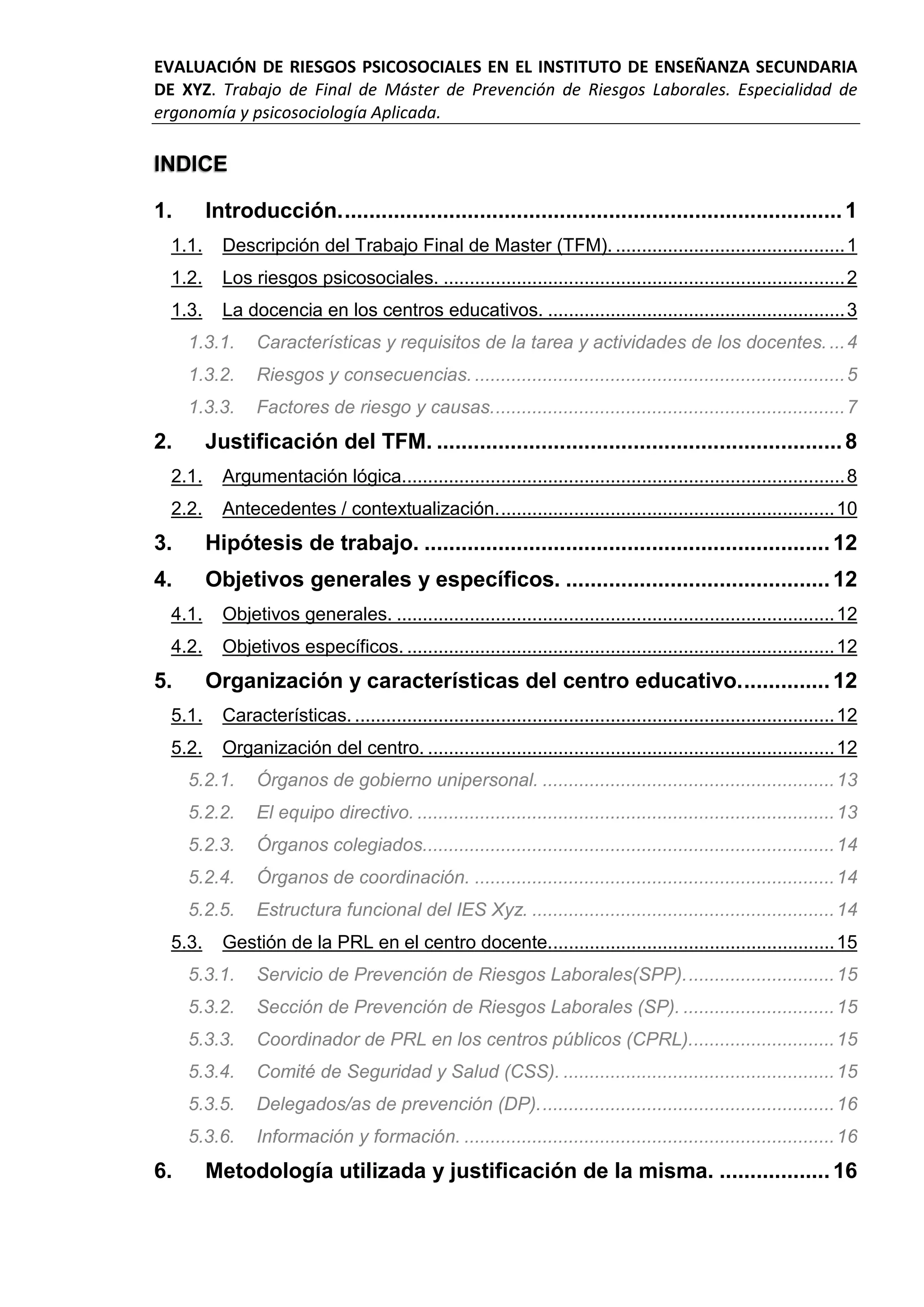EVALUACIÓN DE RIESGOS PSICOSOCIALES EN EL INSTITUTO DE ENSEÑANZA SECUNDARIA
DE XYZ. Trabajo de Final de Máster de Prevención de Riesgos Laborales. Especialidad de
ergonomía y psicosociología Aplicada.
INDICE
1. Introducción..................................................................................1
1.1. Descripción del Trabajo Final de Master (TFM). ............................................1
1.2. Los riesgos psicosociales. .............................................................................2
1.3. La docencia en los centros educativos. .........................................................3
1.3.1. Características y requisitos de la tarea y actividades de los docentes....4
1.3.2. Riesgos y consecuencias. .......................................................................5
1.3.3. Factores de riesgo y causas....................................................................7
2. Justificación del TFM. ..................................................................8
2.1. Argumentación lógica.....................................................................................8
2.2. Antecedentes / contextualización.................................................................10
3. Hipótesis de trabajo. ..................................................................12
4. Objetivos generales y específicos. ...........................................12
4.1. Objetivos generales. ....................................................................................12
4.2. Objetivos específicos. ..................................................................................12
5. Organización y características del centro educativo...............12
5.1. Características. ............................................................................................12
5.2. Organización del centro. ..............................................................................12
5.2.1. Órganos de gobierno unipersonal. ........................................................13
5.2.2. El equipo directivo. ................................................................................13
5.2.3. Órganos colegiados...............................................................................14
5.2.4. Órganos de coordinación. .....................................................................14
5.2.5. Estructura funcional del IES Xyz. ..........................................................14
5.3. Gestión de la PRL en el centro docente.......................................................15
5.3.1. Servicio de Prevención de Riesgos Laborales(SPP).............................15
5.3.2. Sección de Prevención de Riesgos Laborales (SP). .............................15
5.3.3. Coordinador de PRL en los centros públicos (CPRL)............................15
5.3.4. Comité de Seguridad y Salud (CSS). ....................................................15
5.3.5. Delegados/as de prevención (DP).........................................................16
5.3.6. Información y formación. .......................................................................16
6. Metodología utilizada y justificación de la misma. ..................16
 