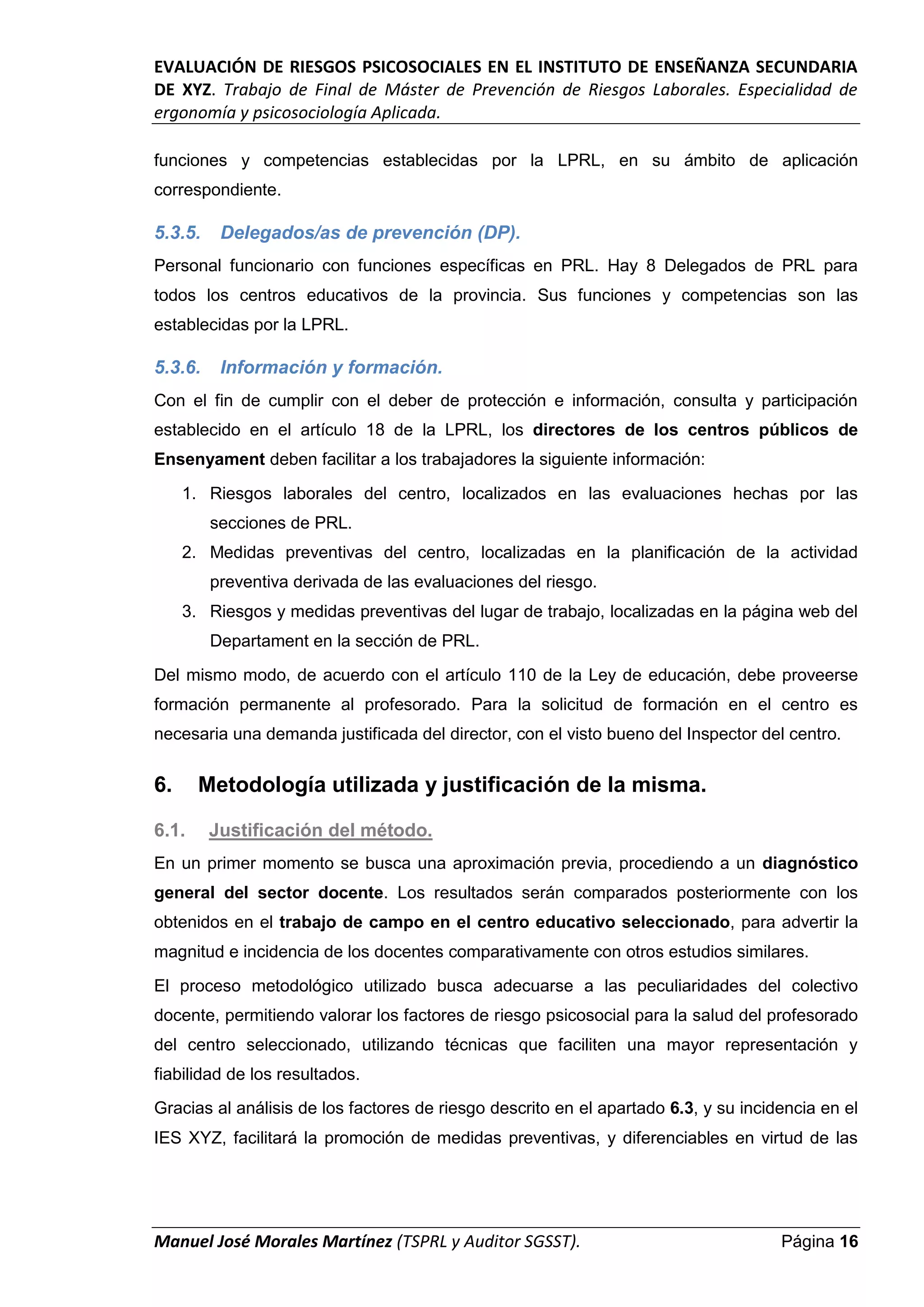 EVALUACIÓN DE RIESGOS PSICOSOCIALES EN EL INSTITUTO DE ENSEÑANZA SECUNDARIA
DE XYZ. Trabajo de Final de Máster de Prevención de Riesgos Laborales. Especialidad de
ergonomía y psicosociología Aplicada.
Manuel José Morales Martínez (TSPRL y Auditor SGSST). Página 16
funciones y competencias establecidas por la LPRL, en su ámbito de aplicación
correspondiente.
5.3.5. Delegados/as de prevención (DP).
Personal funcionario con funciones específicas en PRL. Hay 8 Delegados de PRL para
todos los centros educativos de la provincia. Sus funciones y competencias son las
establecidas por la LPRL.
5.3.6. Información y formación.
Con el fin de cumplir con el deber de protección e información, consulta y participación
establecido en el artículo 18 de la LPRL, los directores de los centros públicos de
Ensenyament deben facilitar a los trabajadores la siguiente información:
1. Riesgos laborales del centro, localizados en las evaluaciones hechas por las
secciones de PRL.
2. Medidas preventivas del centro, localizadas en la planificación de la actividad
preventiva derivada de las evaluaciones del riesgo.
3. Riesgos y medidas preventivas del lugar de trabajo, localizadas en la página web del
Departament en la sección de PRL.
Del mismo modo, de acuerdo con el artículo 110 de la Ley de educación, debe proveerse
formación permanente al profesorado. Para la solicitud de formación en el centro es
necesaria una demanda justificada del director, con el visto bueno del Inspector del centro.
6. Metodología utilizada y justificación de la misma.
6.1. Justificación del método.
En un primer momento se busca una aproximación previa, procediendo a un diagnóstico
general del sector docente. Los resultados serán comparados posteriormente con los
obtenidos en el trabajo de campo en el centro educativo seleccionado, para advertir la
magnitud e incidencia de los docentes comparativamente con otros estudios similares.
El proceso metodológico utilizado busca adecuarse a las peculiaridades del colectivo
docente, permitiendo valorar los factores de riesgo psicosocial para la salud del profesorado
del centro seleccionado, utilizando técnicas que faciliten una mayor representación y
fiabilidad de los resultados.
Gracias al análisis de los factores de riesgo descrito en el apartado 6.3, y su incidencia en el
IES XYZ, facilitará la promoción de medidas preventivas, y diferenciables en virtud de las
 