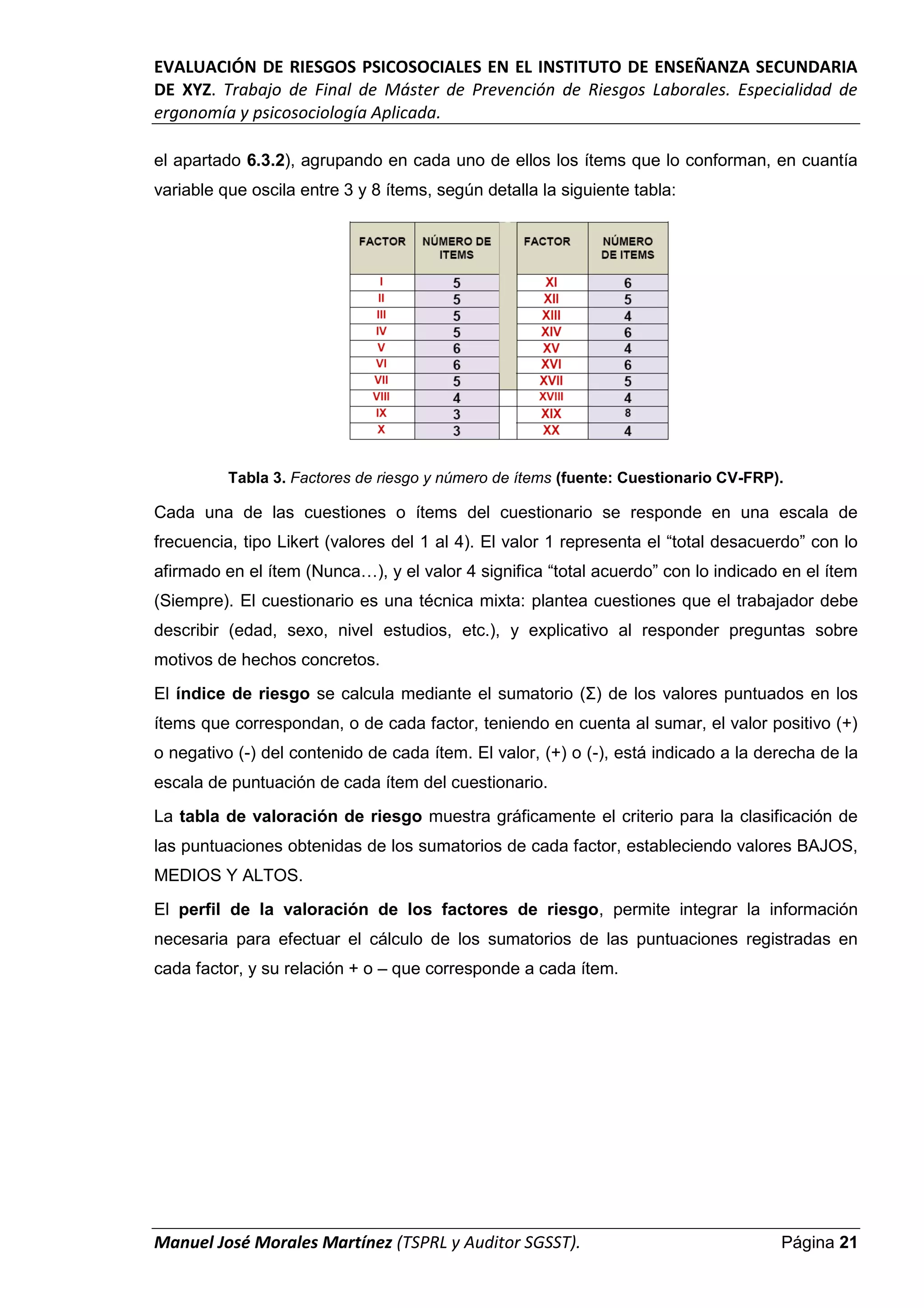 EVALUACIÓN DE RIESGOS PSICOSOCIALES EN EL INSTITUTO DE ENSEÑANZA SECUNDARIA
DE XYZ. Trabajo de Final de Máster de Prevención de Riesgos Laborales. Especialidad de
ergonomía y psicosociología Aplicada.
Manuel José Morales Martínez (TSPRL y Auditor SGSST). Página 21
el apartado 6.3.2), agrupando en cada uno de ellos los ítems que lo conforman, en cuantía
variable que oscila entre 3 y 8 ítems, según detalla la siguiente tabla:
Tabla 3. Factores de riesgo y número de ítems (fuente: Cuestionario CV-FRP).
Cada una de las cuestiones o ítems del cuestionario se responde en una escala de
frecuencia, tipo Likert (valores del 1 al 4). El valor 1 representa el “total desacuerdo” con lo
afirmado en el ítem (Nunca…), y el valor 4 significa “total acuerdo” con lo indicado en el ítem
(Siempre). El cuestionario es una técnica mixta: plantea cuestiones que el trabajador debe
describir (edad, sexo, nivel estudios, etc.), y explicativo al responder preguntas sobre
motivos de hechos concretos.
El índice de riesgo se calcula mediante el sumatorio (Σ) de los valores puntuados en los
ítems que correspondan, o de cada factor, teniendo en cuenta al sumar, el valor positivo (+)
o negativo (-) del contenido de cada ítem. El valor, (+) o (-), está indicado a la derecha de la
escala de puntuación de cada ítem del cuestionario.
La tabla de valoración de riesgo muestra gráficamente el criterio para la clasificación de
las puntuaciones obtenidas de los sumatorios de cada factor, estableciendo valores BAJOS,
MEDIOS Y ALTOS.
El perfil de la valoración de los factores de riesgo, permite integrar la información
necesaria para efectuar el cálculo de los sumatorios de las puntuaciones registradas en
cada factor, y su relación + o – que corresponde a cada ítem.
 