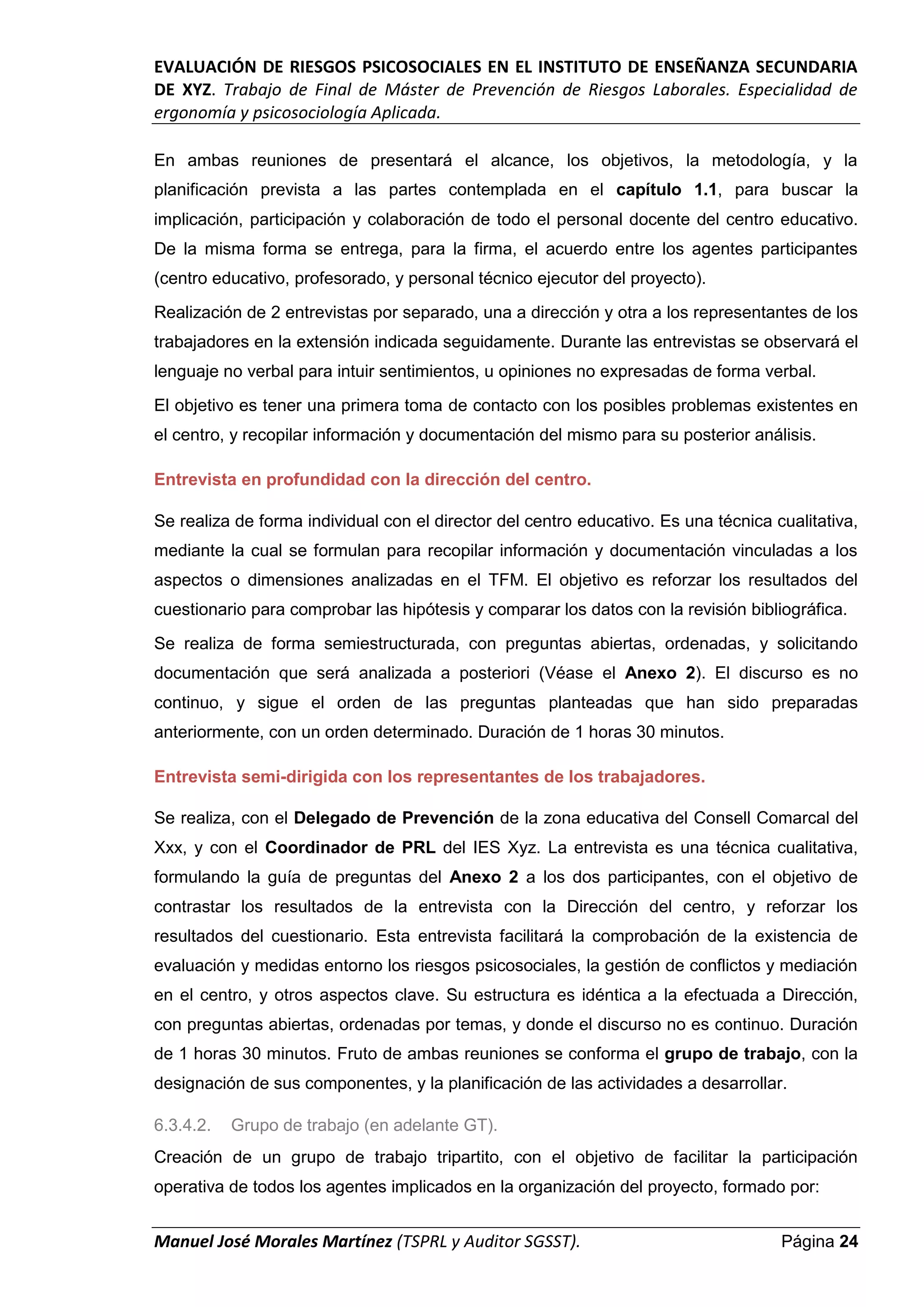 EVALUACIÓN DE RIESGOS PSICOSOCIALES EN EL INSTITUTO DE ENSEÑANZA SECUNDARIA
DE XYZ. Trabajo de Final de Máster de Prevención de Riesgos Laborales. Especialidad de
ergonomía y psicosociología Aplicada.
Manuel José Morales Martínez (TSPRL y Auditor SGSST). Página 24
En ambas reuniones de presentará el alcance, los objetivos, la metodología, y la
planificación prevista a las partes contemplada en el capítulo 1.1, para buscar la
implicación, participación y colaboración de todo el personal docente del centro educativo.
De la misma forma se entrega, para la firma, el acuerdo entre los agentes participantes
(centro educativo, profesorado, y personal técnico ejecutor del proyecto).
Realización de 2 entrevistas por separado, una a dirección y otra a los representantes de los
trabajadores en la extensión indicada seguidamente. Durante las entrevistas se observará el
lenguaje no verbal para intuir sentimientos, u opiniones no expresadas de forma verbal.
El objetivo es tener una primera toma de contacto con los posibles problemas existentes en
el centro, y recopilar información y documentación del mismo para su posterior análisis.
Entrevista en profundidad con la dirección del centro.
Se realiza de forma individual con el director del centro educativo. Es una técnica cualitativa,
mediante la cual se formulan para recopilar información y documentación vinculadas a los
aspectos o dimensiones analizadas en el TFM. El objetivo es reforzar los resultados del
cuestionario para comprobar las hipótesis y comparar los datos con la revisión bibliográfica.
Se realiza de forma semiestructurada, con preguntas abiertas, ordenadas, y solicitando
documentación que será analizada a posteriori (Véase el Anexo 2). El discurso es no
continuo, y sigue el orden de las preguntas planteadas que han sido preparadas
anteriormente, con un orden determinado. Duración de 1 horas 30 minutos.
Entrevista semi-dirigida con los representantes de los trabajadores.
Se realiza, con el Delegado de Prevención de la zona educativa del Consell Comarcal del
Xxx, y con el Coordinador de PRL del IES Xyz. La entrevista es una técnica cualitativa,
formulando la guía de preguntas del Anexo 2 a los dos participantes, con el objetivo de
contrastar los resultados de la entrevista con la Dirección del centro, y reforzar los
resultados del cuestionario. Esta entrevista facilitará la comprobación de la existencia de
evaluación y medidas entorno los riesgos psicosociales, la gestión de conflictos y mediación
en el centro, y otros aspectos clave. Su estructura es idéntica a la efectuada a Dirección,
con preguntas abiertas, ordenadas por temas, y donde el discurso no es continuo. Duración
de 1 horas 30 minutos. Fruto de ambas reuniones se conforma el grupo de trabajo, con la
designación de sus componentes, y la planificación de las actividades a desarrollar.
6.3.4.2. Grupo de trabajo (en adelante GT).
Creación de un grupo de trabajo tripartito, con el objetivo de facilitar la participación
operativa de todos los agentes implicados en la organización del proyecto, formado por:
 