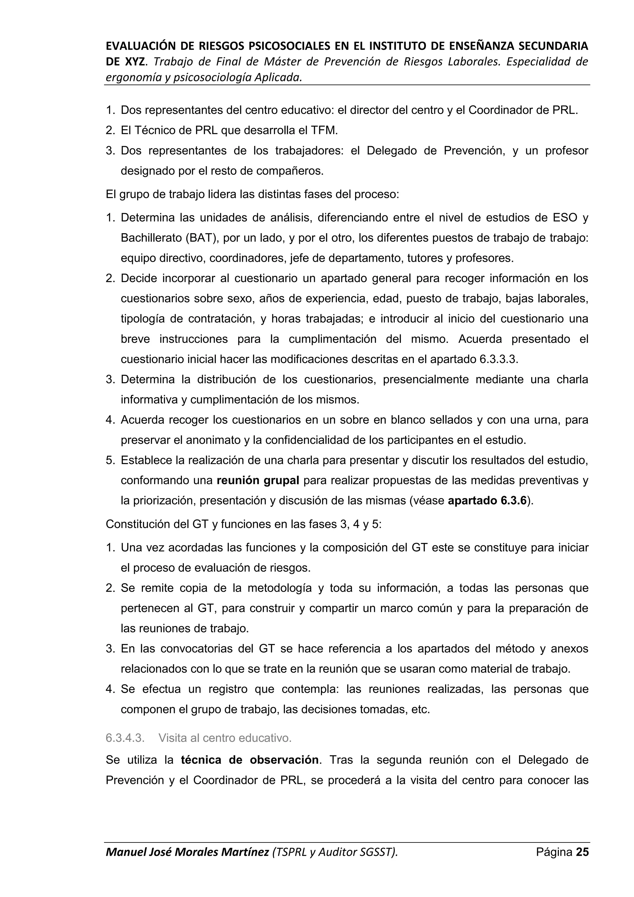 EVALUACIÓN DE RIESGOS PSICOSOCIALES EN EL INSTITUTO DE ENSEÑANZA SECUNDARIA
DE XYZ. Trabajo de Final de Máster de Prevención de Riesgos Laborales. Especialidad de
ergonomía y psicosociología Aplicada.
Manuel José Morales Martínez (TSPRL y Auditor SGSST). Página 25
1. Dos representantes del centro educativo: el director del centro y el Coordinador de PRL.
2. El Técnico de PRL que desarrolla el TFM.
3. Dos representantes de los trabajadores: el Delegado de Prevención, y un profesor
designado por el resto de compañeros.
El grupo de trabajo lidera las distintas fases del proceso:
1. Determina las unidades de análisis, diferenciando entre el nivel de estudios de ESO y
Bachillerato (BAT), por un lado, y por el otro, los diferentes puestos de trabajo de trabajo:
equipo directivo, coordinadores, jefe de departamento, tutores y profesores.
2. Decide incorporar al cuestionario un apartado general para recoger información en los
cuestionarios sobre sexo, años de experiencia, edad, puesto de trabajo, bajas laborales,
tipología de contratación, y horas trabajadas; e introducir al inicio del cuestionario una
breve instrucciones para la cumplimentación del mismo. Acuerda presentado el
cuestionario inicial hacer las modificaciones descritas en el apartado 6.3.3.3.
3. Determina la distribución de los cuestionarios, presencialmente mediante una charla
informativa y cumplimentación de los mismos.
4. Acuerda recoger los cuestionarios en un sobre en blanco sellados y con una urna, para
preservar el anonimato y la confidencialidad de los participantes en el estudio.
5. Establece la realización de una charla para presentar y discutir los resultados del estudio,
conformando una reunión grupal para realizar propuestas de las medidas preventivas y
la priorización, presentación y discusión de las mismas (véase apartado 6.3.6).
Constitución del GT y funciones en las fases 3, 4 y 5:
1. Una vez acordadas las funciones y la composición del GT este se constituye para iniciar
el proceso de evaluación de riesgos.
2. Se remite copia de la metodología y toda su información, a todas las personas que
pertenecen al GT, para construir y compartir un marco común y para la preparación de
las reuniones de trabajo.
3. En las convocatorias del GT se hace referencia a los apartados del método y anexos
relacionados con lo que se trate en la reunión que se usaran como material de trabajo.
4. Se efectua un registro que contempla: las reuniones realizadas, las personas que
componen el grupo de trabajo, las decisiones tomadas, etc.
6.3.4.3. Visita al centro educativo.
Se utiliza la técnica de observación. Tras la segunda reunión con el Delegado de
Prevención y el Coordinador de PRL, se procederá a la visita del centro para conocer las
 
