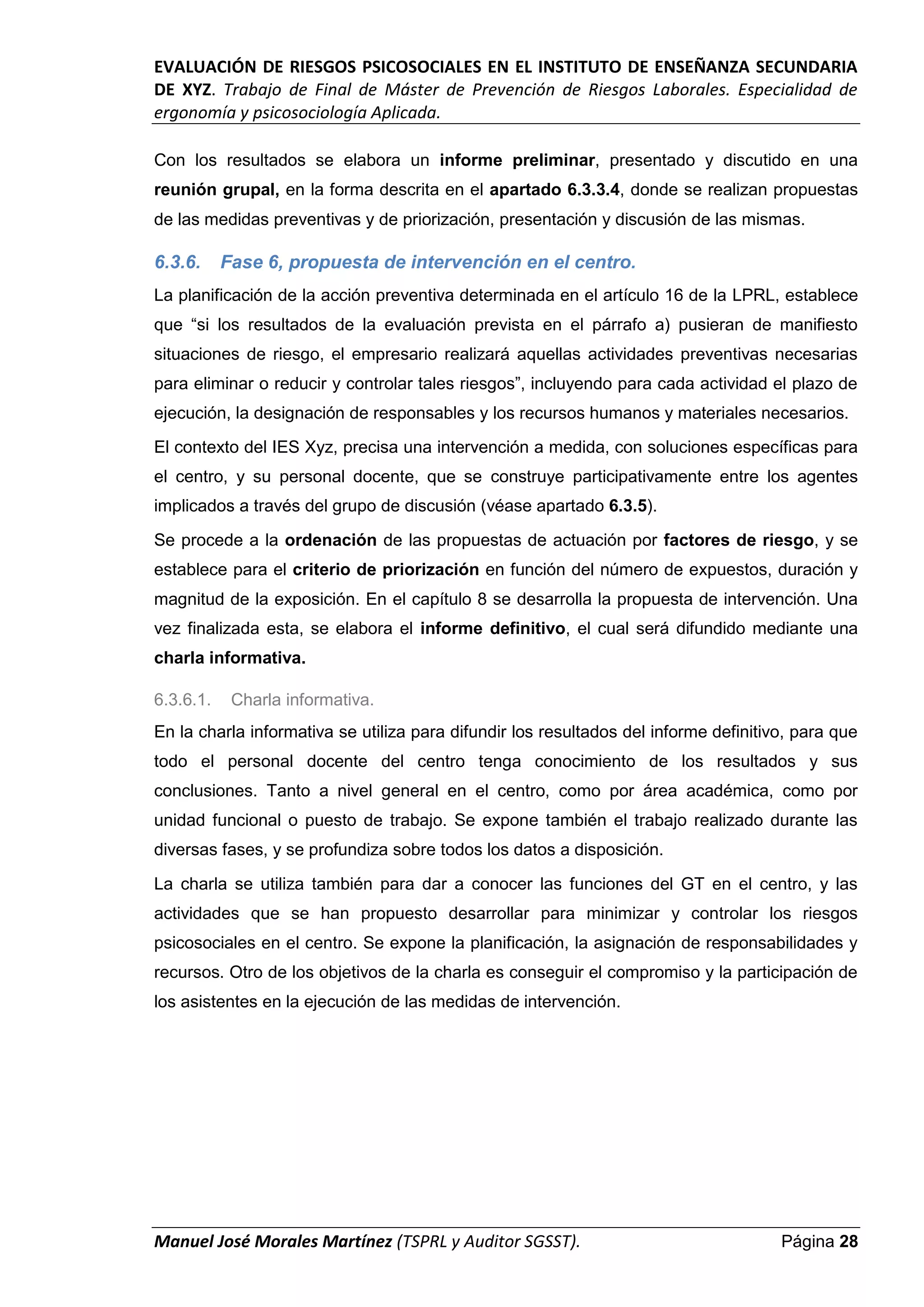 EVALUACIÓN DE RIESGOS PSICOSOCIALES EN EL INSTITUTO DE ENSEÑANZA SECUNDARIA
DE XYZ. Trabajo de Final de Máster de Prevención de Riesgos Laborales. Especialidad de
ergonomía y psicosociología Aplicada.
Manuel José Morales Martínez (TSPRL y Auditor SGSST). Página 28
Con los resultados se elabora un informe preliminar, presentado y discutido en una
reunión grupal, en la forma descrita en el apartado 6.3.3.4, donde se realizan propuestas
de las medidas preventivas y de priorización, presentación y discusión de las mismas.
6.3.6. Fase 6, propuesta de intervención en el centro.
La planificación de la acción preventiva determinada en el artículo 16 de la LPRL, establece
que “si los resultados de la evaluación prevista en el párrafo a) pusieran de manifiesto
situaciones de riesgo, el empresario realizará aquellas actividades preventivas necesarias
para eliminar o reducir y controlar tales riesgos”, incluyendo para cada actividad el plazo de
ejecución, la designación de responsables y los recursos humanos y materiales necesarios.
El contexto del IES Xyz, precisa una intervención a medida, con soluciones específicas para
el centro, y su personal docente, que se construye participativamente entre los agentes
implicados a través del grupo de discusión (véase apartado 6.3.5).
Se procede a la ordenación de las propuestas de actuación por factores de riesgo, y se
establece para el criterio de priorización en función del número de expuestos, duración y
magnitud de la exposición. En el capítulo 8 se desarrolla la propuesta de intervención. Una
vez finalizada esta, se elabora el informe definitivo, el cual será difundido mediante una
charla informativa.
6.3.6.1. Charla informativa.
En la charla informativa se utiliza para difundir los resultados del informe definitivo, para que
todo el personal docente del centro tenga conocimiento de los resultados y sus
conclusiones. Tanto a nivel general en el centro, como por área académica, como por
unidad funcional o puesto de trabajo. Se expone también el trabajo realizado durante las
diversas fases, y se profundiza sobre todos los datos a disposición.
La charla se utiliza también para dar a conocer las funciones del GT en el centro, y las
actividades que se han propuesto desarrollar para minimizar y controlar los riesgos
psicosociales en el centro. Se expone la planificación, la asignación de responsabilidades y
recursos. Otro de los objetivos de la charla es conseguir el compromiso y la participación de
los asistentes en la ejecución de las medidas de intervención.
 