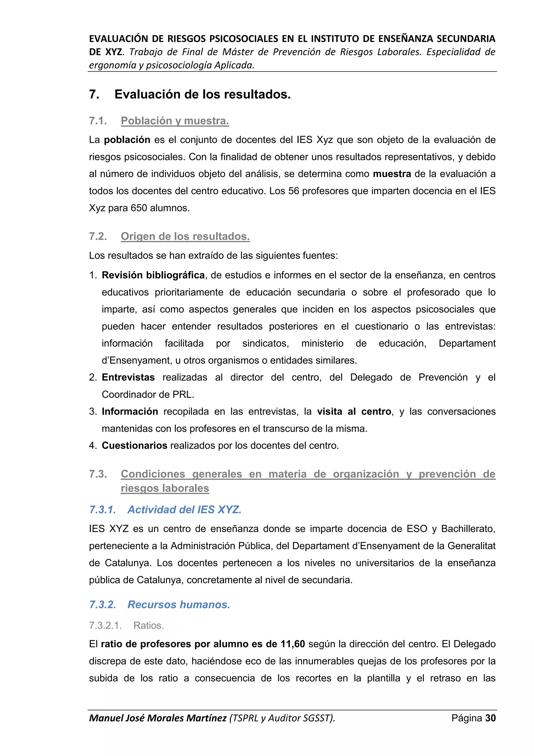 EVALUACIÓN DE RIESGOS PSICOSOCIALES EN EL INSTITUTO DE ENSEÑANZA SECUNDARIA
DE XYZ. Trabajo de Final de Máster de Prevención de Riesgos Laborales. Especialidad de
ergonomía y psicosociología Aplicada.
Manuel José Morales Martínez (TSPRL y Auditor SGSST). Página 30
7. Evaluación de los resultados.
7.1. Población y muestra.
La población es el conjunto de docentes del IES Xyz que son objeto de la evaluación de
riesgos psicosociales. Con la finalidad de obtener unos resultados representativos, y debido
al número de individuos objeto del análisis, se determina como muestra de la evaluación a
todos los docentes del centro educativo. Los 56 profesores que imparten docencia en el IES
Xyz para 650 alumnos.
7.2. Origen de los resultados.
Los resultados se han extraído de las siguientes fuentes:
1. Revisión bibliográfica, de estudios e informes en el sector de la enseñanza, en centros
educativos prioritariamente de educación secundaria o sobre el profesorado que lo
imparte, así como aspectos generales que inciden en los aspectos psicosociales que
pueden hacer entender resultados posteriores en el cuestionario o las entrevistas:
información facilitada por sindicatos, ministerio de educación, Departament
d’Ensenyament, u otros organismos o entidades similares.
2. Entrevistas realizadas al director del centro, del Delegado de Prevención y el
Coordinador de PRL.
3. Información recopilada en las entrevistas, la visita al centro, y las conversaciones
mantenidas con los profesores en el transcurso de la misma.
4. Cuestionarios realizados por los docentes del centro.
7.3. Condiciones generales en materia de organización y prevención de
riesgos laborales
7.3.1. Actividad del IES XYZ.
IES XYZ es un centro de enseñanza donde se imparte docencia de ESO y Bachillerato,
perteneciente a la Administración Pública, del Departament d’Ensenyament de la Generalitat
de Catalunya. Los docentes pertenecen a los niveles no universitarios de la enseñanza
pública de Catalunya, concretamente al nivel de secundaria.
7.3.2. Recursos humanos.
7.3.2.1. Ratios.
El ratio de profesores por alumno es de 11,60 según la dirección del centro. El Delegado
discrepa de este dato, haciéndose eco de las innumerables quejas de los profesores por la
subida de los ratio a consecuencia de los recortes en la plantilla y el retraso en las
 