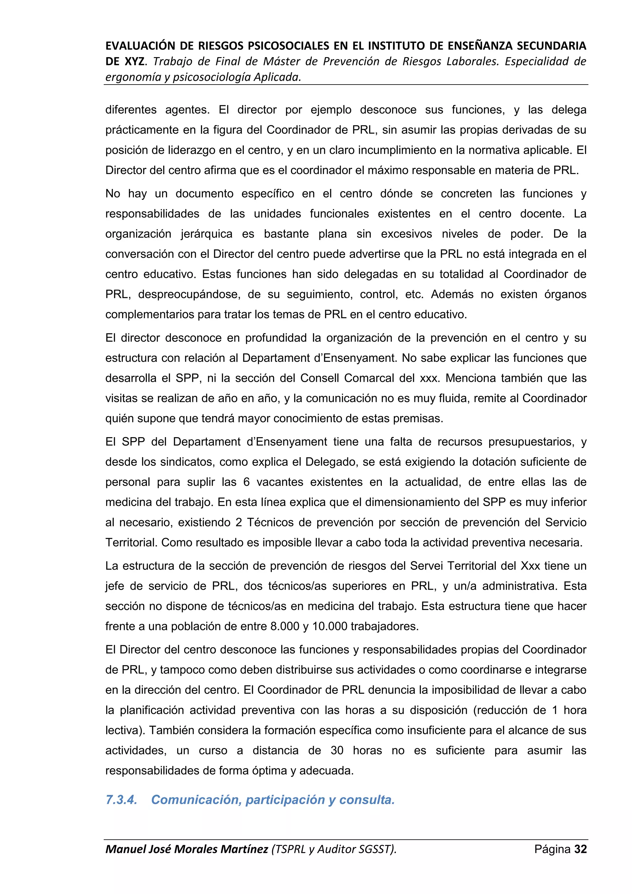 EVALUACIÓN DE RIESGOS PSICOSOCIALES EN EL INSTITUTO DE ENSEÑANZA SECUNDARIA
DE XYZ. Trabajo de Final de Máster de Prevención de Riesgos Laborales. Especialidad de
ergonomía y psicosociología Aplicada.
Manuel José Morales Martínez (TSPRL y Auditor SGSST). Página 32
diferentes agentes. El director por ejemplo desconoce sus funciones, y las delega
prácticamente en la figura del Coordinador de PRL, sin asumir las propias derivadas de su
posición de liderazgo en el centro, y en un claro incumplimiento en la normativa aplicable. El
Director del centro afirma que es el coordinador el máximo responsable en materia de PRL.
No hay un documento específico en el centro dónde se concreten las funciones y
responsabilidades de las unidades funcionales existentes en el centro docente. La
organización jerárquica es bastante plana sin excesivos niveles de poder. De la
conversación con el Director del centro puede advertirse que la PRL no está integrada en el
centro educativo. Estas funciones han sido delegadas en su totalidad al Coordinador de
PRL, despreocupándose, de su seguimiento, control, etc. Además no existen órganos
complementarios para tratar los temas de PRL en el centro educativo.
El director desconoce en profundidad la organización de la prevención en el centro y su
estructura con relación al Departament d’Ensenyament. No sabe explicar las funciones que
desarrolla el SPP, ni la sección del Consell Comarcal del xxx. Menciona también que las
visitas se realizan de año en año, y la comunicación no es muy fluida, remite al Coordinador
quién supone que tendrá mayor conocimiento de estas premisas.
El SPP del Departament d’Ensenyament tiene una falta de recursos presupuestarios, y
desde los sindicatos, como explica el Delegado, se está exigiendo la dotación suficiente de
personal para suplir las 6 vacantes existentes en la actualidad, de entre ellas las de
medicina del trabajo. En esta línea explica que el dimensionamiento del SPP es muy inferior
al necesario, existiendo 2 Técnicos de prevención por sección de prevención del Servicio
Territorial. Como resultado es imposible llevar a cabo toda la actividad preventiva necesaria.
La estructura de la sección de prevención de riesgos del Servei Territorial del Xxx tiene un
jefe de servicio de PRL, dos técnicos/as superiores en PRL, y un/a administrativa. Esta
sección no dispone de técnicos/as en medicina del trabajo. Esta estructura tiene que hacer
frente a una población de entre 8.000 y 10.000 trabajadores.
El Director del centro desconoce las funciones y responsabilidades propias del Coordinador
de PRL, y tampoco como deben distribuirse sus actividades o como coordinarse e integrarse
en la dirección del centro. El Coordinador de PRL denuncia la imposibilidad de llevar a cabo
la planificación actividad preventiva con las horas a su disposición (reducción de 1 hora
lectiva). También considera la formación específica como insuficiente para el alcance de sus
actividades, un curso a distancia de 30 horas no es suficiente para asumir las
responsabilidades de forma óptima y adecuada.
7.3.4. Comunicación, participación y consulta.
 