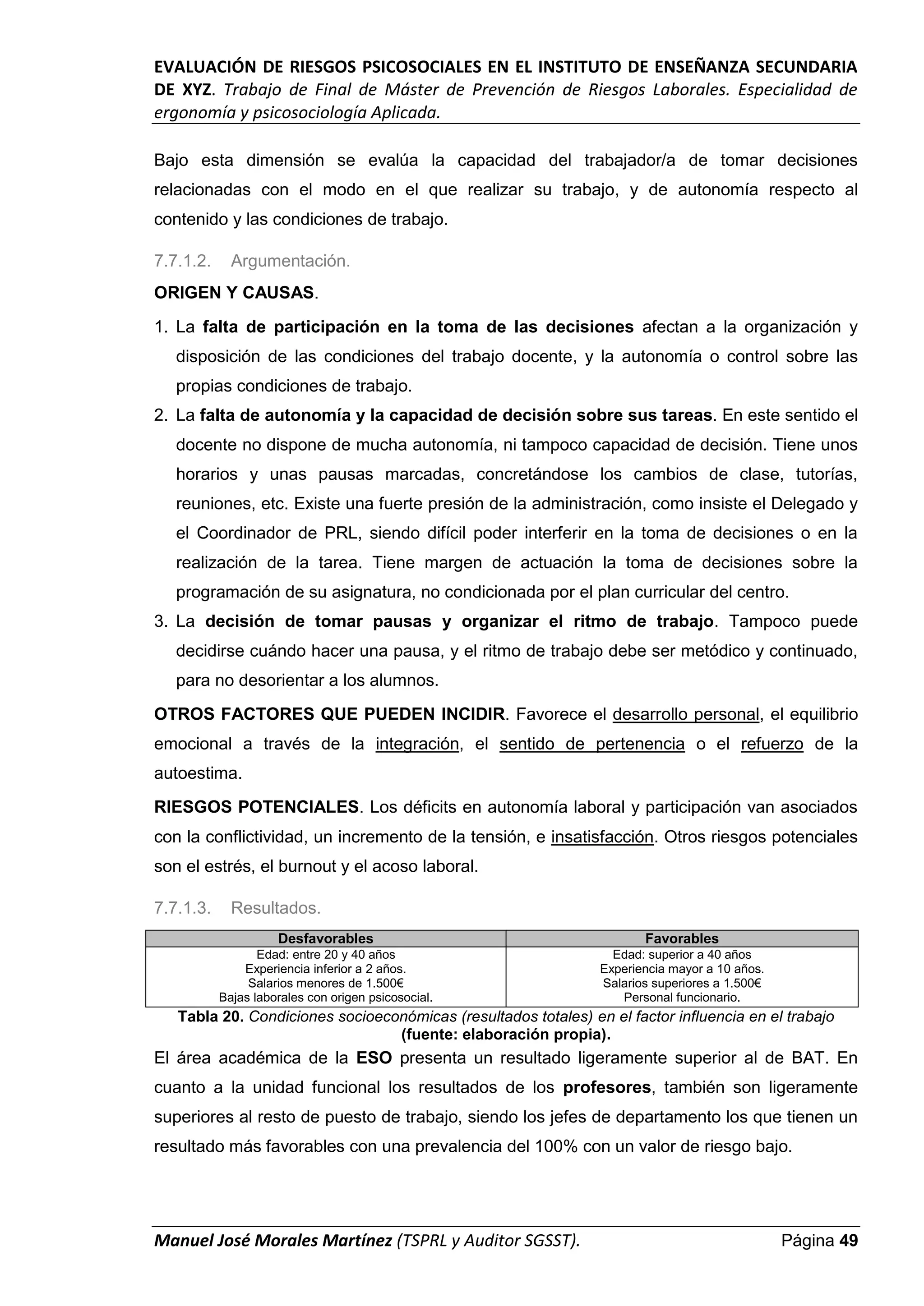 EVALUACIÓN DE RIESGOS PSICOSOCIALES EN EL INSTITUTO DE ENSEÑANZA SECUNDARIA
DE XYZ. Trabajo de Final de Máster de Prevención de Riesgos Laborales. Especialidad de
ergonomía y psicosociología Aplicada.
Manuel José Morales Martínez (TSPRL y Auditor SGSST). Página 49
Bajo esta dimensión se evalúa la capacidad del trabajador/a de tomar decisiones
relacionadas con el modo en el que realizar su trabajo, y de autonomía respecto al
contenido y las condiciones de trabajo.
7.7.1.2. Argumentación.
ORIGEN Y CAUSAS.
1. La falta de participación en la toma de las decisiones afectan a la organización y
disposición de las condiciones del trabajo docente, y la autonomía o control sobre las
propias condiciones de trabajo.
2. La falta de autonomía y la capacidad de decisión sobre sus tareas. En este sentido el
docente no dispone de mucha autonomía, ni tampoco capacidad de decisión. Tiene unos
horarios y unas pausas marcadas, concretándose los cambios de clase, tutorías,
reuniones, etc. Existe una fuerte presión de la administración, como insiste el Delegado y
el Coordinador de PRL, siendo difícil poder interferir en la toma de decisiones o en la
realización de la tarea. Tiene margen de actuación la toma de decisiones sobre la
programación de su asignatura, no condicionada por el plan curricular del centro.
3. La decisión de tomar pausas y organizar el ritmo de trabajo. Tampoco puede
decidirse cuándo hacer una pausa, y el ritmo de trabajo debe ser metódico y continuado,
para no desorientar a los alumnos.
OTROS FACTORES QUE PUEDEN INCIDIR. Favorece el desarrollo personal, el equilibrio
emocional a través de la integración, el sentido de pertenencia o el refuerzo de la
autoestima.
RIESGOS POTENCIALES. Los déficits en autonomía laboral y participación van asociados
con la conflictividad, un incremento de la tensión, e insatisfacción. Otros riesgos potenciales
son el estrés, el burnout y el acoso laboral.
7.7.1.3. Resultados.
Desfavorables Favorables
Edad: entre 20 y 40 años
Experiencia inferior a 2 años.
Salarios menores de 1.500€
Bajas laborales con origen psicosocial.
Edad: superior a 40 años
Experiencia mayor a 10 años.
Salarios superiores a 1.500€
Personal funcionario.
Tabla 20. Condiciones socioeconómicas (resultados totales) en el factor influencia en el trabajo
(fuente: elaboración propia).
El área académica de la ESO presenta un resultado ligeramente superior al de BAT. En
cuanto a la unidad funcional los resultados de los profesores, también son ligeramente
superiores al resto de puesto de trabajo, siendo los jefes de departamento los que tienen un
resultado más favorables con una prevalencia del 100% con un valor de riesgo bajo.
 