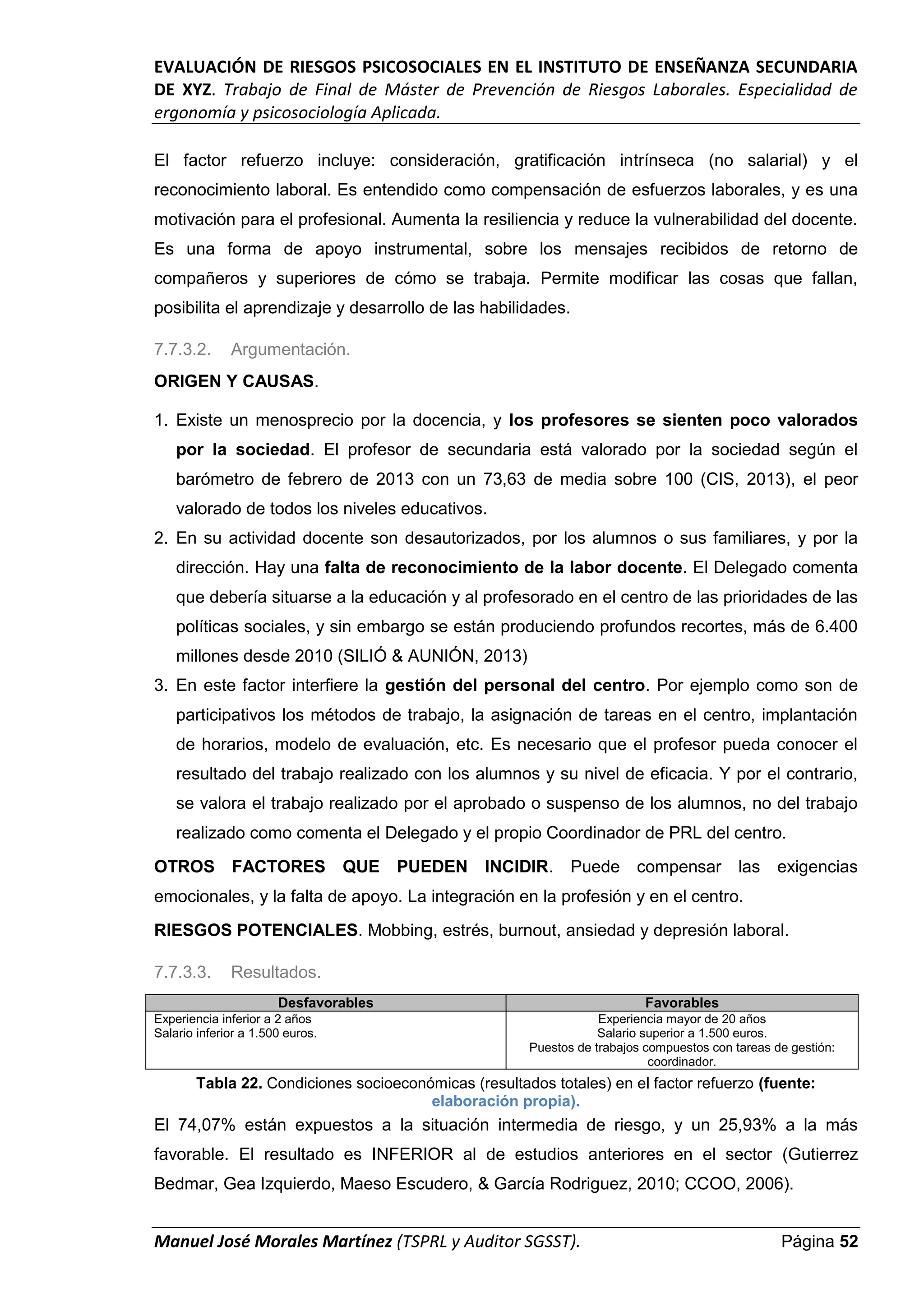 EVALUACIÓN DE RIESGOS PSICOSOCIALES EN EL INSTITUTO DE ENSEÑANZA SECUNDARIA
DE XYZ. Trabajo de Final de Máster de Prevención de Riesgos Laborales. Especialidad de
ergonomía y psicosociología Aplicada.
Manuel José Morales Martínez (TSPRL y Auditor SGSST). Página 52
El factor refuerzo incluye: consideración, gratificación intrínseca (no salarial) y el
reconocimiento laboral. Es entendido como compensación de esfuerzos laborales, y es una
motivación para el profesional. Aumenta la resiliencia y reduce la vulnerabilidad del docente.
Es una forma de apoyo instrumental, sobre los mensajes recibidos de retorno de
compañeros y superiores de cómo se trabaja. Permite modificar las cosas que fallan,
posibilita el aprendizaje y desarrollo de las habilidades.
7.7.3.2. Argumentación.
ORIGEN Y CAUSAS.
1. Existe un menosprecio por la docencia, y los profesores se sienten poco valorados
por la sociedad. El profesor de secundaria está valorado por la sociedad según el
barómetro de febrero de 2013 con un 73,63 de media sobre 100 (CIS, 2013), el peor
valorado de todos los niveles educativos.
2. En su actividad docente son desautorizados, por los alumnos o sus familiares, y por la
dirección. Hay una falta de reconocimiento de la labor docente. El Delegado comenta
que debería situarse a la educación y al profesorado en el centro de las prioridades de las
políticas sociales, y sin embargo se están produciendo profundos recortes, más de 6.400
millones desde 2010 (SILIÓ & AUNIÓN, 2013)
3. En este factor interfiere la gestión del personal del centro. Por ejemplo como son de
participativos los métodos de trabajo, la asignación de tareas en el centro, implantación
de horarios, modelo de evaluación, etc. Es necesario que el profesor pueda conocer el
resultado del trabajo realizado con los alumnos y su nivel de eficacia. Y por el contrario,
se valora el trabajo realizado por el aprobado o suspenso de los alumnos, no del trabajo
realizado como comenta el Delegado y el propio Coordinador de PRL del centro.
OTROS FACTORES QUE PUEDEN INCIDIR. Puede compensar las exigencias
emocionales, y la falta de apoyo. La integración en la profesión y en el centro.
RIESGOS POTENCIALES. Mobbing, estrés, burnout, ansiedad y depresión laboral.
7.7.3.3. Resultados.
Desfavorables Favorables
Experiencia inferior a 2 años
Salario inferior a 1.500 euros.
Experiencia mayor de 20 años
Salario superior a 1.500 euros.
Puestos de trabajos compuestos con tareas de gestión:
coordinador.
Tabla 22. Condiciones socioeconómicas (resultados totales) en el factor refuerzo (fuente:
elaboración propia).
El 74,07% están expuestos a la situación intermedia de riesgo, y un 25,93% a la más
favorable. El resultado es INFERIOR al de estudios anteriores en el sector (Gutierrez
Bedmar, Gea Izquierdo, Maeso Escudero, & García Rodriguez, 2010; CCOO, 2006).
 