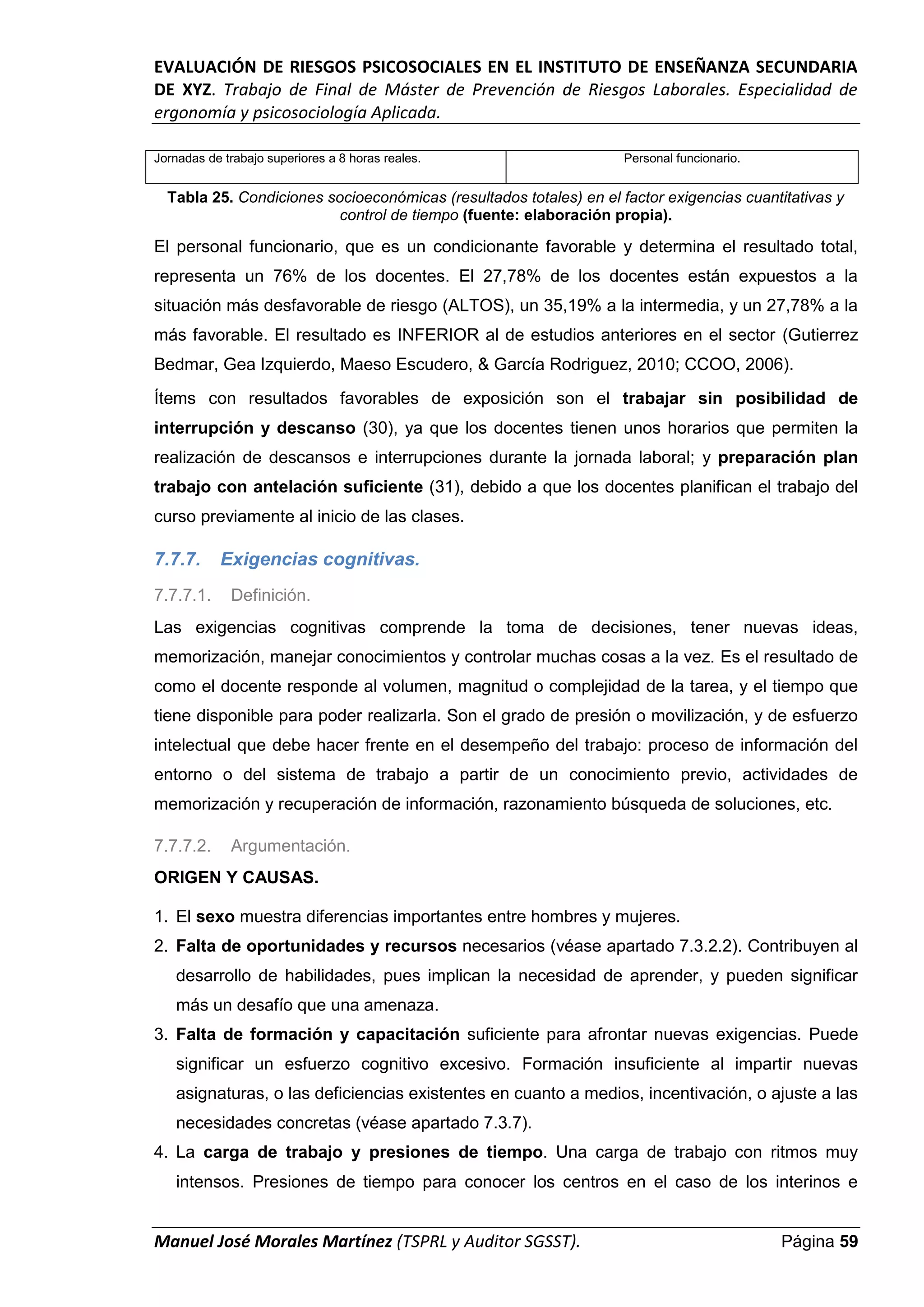 EVALUACIÓN DE RIESGOS PSICOSOCIALES EN EL INSTITUTO DE ENSEÑANZA SECUNDARIA
DE XYZ. Trabajo de Final de Máster de Prevención de Riesgos Laborales. Especialidad de
ergonomía y psicosociología Aplicada.
Manuel José Morales Martínez (TSPRL y Auditor SGSST). Página 59
Jornadas de trabajo superiores a 8 horas reales. Personal funcionario.
Tabla 25. Condiciones socioeconómicas (resultados totales) en el factor exigencias cuantitativas y
control de tiempo (fuente: elaboración propia).
El personal funcionario, que es un condicionante favorable y determina el resultado total,
representa un 76% de los docentes. El 27,78% de los docentes están expuestos a la
situación más desfavorable de riesgo (ALTOS), un 35,19% a la intermedia, y un 27,78% a la
más favorable. El resultado es INFERIOR al de estudios anteriores en el sector (Gutierrez
Bedmar, Gea Izquierdo, Maeso Escudero, & García Rodriguez, 2010; CCOO, 2006).
Ítems con resultados favorables de exposición son el trabajar sin posibilidad de
interrupción y descanso (30), ya que los docentes tienen unos horarios que permiten la
realización de descansos e interrupciones durante la jornada laboral; y preparación plan
trabajo con antelación suficiente (31), debido a que los docentes planifican el trabajo del
curso previamente al inicio de las clases.
7.7.7. Exigencias cognitivas.
7.7.7.1. Definición.
Las exigencias cognitivas comprende la toma de decisiones, tener nuevas ideas,
memorización, manejar conocimientos y controlar muchas cosas a la vez. Es el resultado de
como el docente responde al volumen, magnitud o complejidad de la tarea, y el tiempo que
tiene disponible para poder realizarla. Son el grado de presión o movilización, y de esfuerzo
intelectual que debe hacer frente en el desempeño del trabajo: proceso de información del
entorno o del sistema de trabajo a partir de un conocimiento previo, actividades de
memorización y recuperación de información, razonamiento búsqueda de soluciones, etc.
7.7.7.2. Argumentación.
ORIGEN Y CAUSAS.
1. El sexo muestra diferencias importantes entre hombres y mujeres.
2. Falta de oportunidades y recursos necesarios (véase apartado 7.3.2.2). Contribuyen al
desarrollo de habilidades, pues implican la necesidad de aprender, y pueden significar
más un desafío que una amenaza.
3. Falta de formación y capacitación suficiente para afrontar nuevas exigencias. Puede
significar un esfuerzo cognitivo excesivo. Formación insuficiente al impartir nuevas
asignaturas, o las deficiencias existentes en cuanto a medios, incentivación, o ajuste a las
necesidades concretas (véase apartado 7.3.7).
4. La carga de trabajo y presiones de tiempo. Una carga de trabajo con ritmos muy
intensos. Presiones de tiempo para conocer los centros en el caso de los interinos e
 
