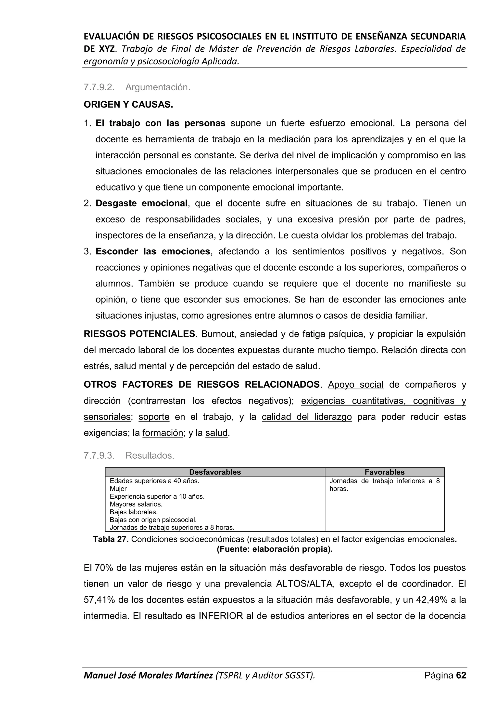 EVALUACIÓN DE RIESGOS PSICOSOCIALES EN EL INSTITUTO DE ENSEÑANZA SECUNDARIA
DE XYZ. Trabajo de Final de Máster de Prevención de Riesgos Laborales. Especialidad de
ergonomía y psicosociología Aplicada.
Manuel José Morales Martínez (TSPRL y Auditor SGSST). Página 62
7.7.9.2. Argumentación.
ORIGEN Y CAUSAS.
1. El trabajo con las personas supone un fuerte esfuerzo emocional. La persona del
docente es herramienta de trabajo en la mediación para los aprendizajes y en el que la
interacción personal es constante. Se deriva del nivel de implicación y compromiso en las
situaciones emocionales de las relaciones interpersonales que se producen en el centro
educativo y que tiene un componente emocional importante.
2. Desgaste emocional, que el docente sufre en situaciones de su trabajo. Tienen un
exceso de responsabilidades sociales, y una excesiva presión por parte de padres,
inspectores de la enseñanza, y la dirección. Le cuesta olvidar los problemas del trabajo.
3. Esconder las emociones, afectando a los sentimientos positivos y negativos. Son
reacciones y opiniones negativas que el docente esconde a los superiores, compañeros o
alumnos. También se produce cuando se requiere que el docente no manifieste su
opinión, o tiene que esconder sus emociones. Se han de esconder las emociones ante
situaciones injustas, como agresiones entre alumnos o casos de desidia familiar.
RIESGOS POTENCIALES. Burnout, ansiedad y de fatiga psíquica, y propiciar la expulsión
del mercado laboral de los docentes expuestas durante mucho tiempo. Relación directa con
estrés, salud mental y de percepción del estado de salud.
OTROS FACTORES DE RIESGOS RELACIONADOS. Apoyo social de compañeros y
dirección (contrarrestan los efectos negativos); exigencias cuantitativas, cognitivas y
sensoriales; soporte en el trabajo, y la calidad del liderazgo para poder reducir estas
exigencias; la formación; y la salud.
7.7.9.3. Resultados.
Desfavorables Favorables
Edades superiores a 40 años.
Mujer
Experiencia superior a 10 años.
Mayores salarios.
Bajas laborales.
Bajas con origen psicosocial.
Jornadas de trabajo superiores a 8 horas.
Jornadas de trabajo inferiores a 8
horas.
Tabla 27. Condiciones socioeconómicas (resultados totales) en el factor exigencias emocionales.
(Fuente: elaboración propia).
El 70% de las mujeres están en la situación más desfavorable de riesgo. Todos los puestos
tienen un valor de riesgo y una prevalencia ALTOS/ALTA, excepto el de coordinador. El
57,41% de los docentes están expuestos a la situación más desfavorable, y un 42,49% a la
intermedia. El resultado es INFERIOR al de estudios anteriores en el sector de la docencia
 
