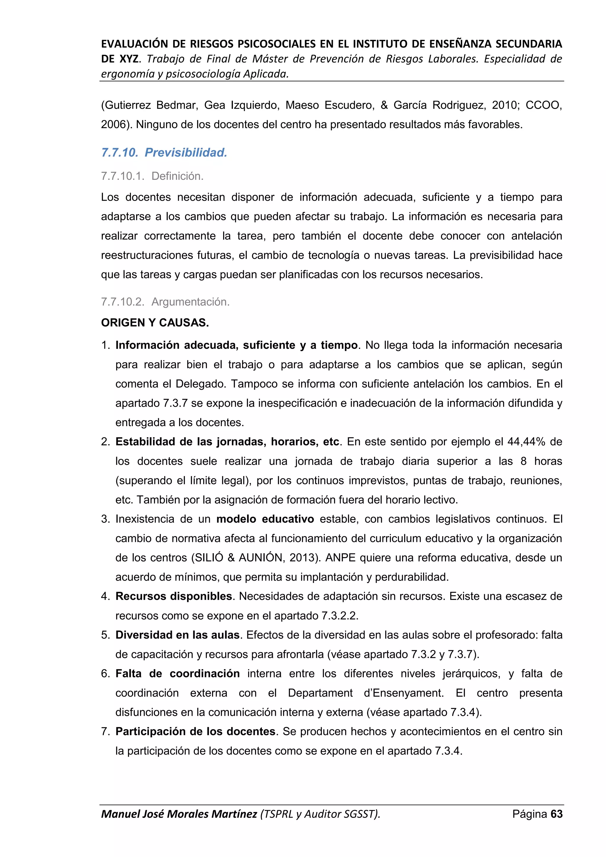 EVALUACIÓN DE RIESGOS PSICOSOCIALES EN EL INSTITUTO DE ENSEÑANZA SECUNDARIA
DE XYZ. Trabajo de Final de Máster de Prevención de Riesgos Laborales. Especialidad de
ergonomía y psicosociología Aplicada.
Manuel José Morales Martínez (TSPRL y Auditor SGSST). Página 63
(Gutierrez Bedmar, Gea Izquierdo, Maeso Escudero, & García Rodriguez, 2010; CCOO,
2006). Ninguno de los docentes del centro ha presentado resultados más favorables.
7.7.10. Previsibilidad.
7.7.10.1. Definición.
Los docentes necesitan disponer de información adecuada, suficiente y a tiempo para
adaptarse a los cambios que pueden afectar su trabajo. La información es necesaria para
realizar correctamente la tarea, pero también el docente debe conocer con antelación
reestructuraciones futuras, el cambio de tecnología o nuevas tareas. La previsibilidad hace
que las tareas y cargas puedan ser planificadas con los recursos necesarios.
7.7.10.2. Argumentación.
ORIGEN Y CAUSAS.
1. Información adecuada, suficiente y a tiempo. No llega toda la información necesaria
para realizar bien el trabajo o para adaptarse a los cambios que se aplican, según
comenta el Delegado. Tampoco se informa con suficiente antelación los cambios. En el
apartado 7.3.7 se expone la inespecificación e inadecuación de la información difundida y
entregada a los docentes.
2. Estabilidad de las jornadas, horarios, etc. En este sentido por ejemplo el 44,44% de
los docentes suele realizar una jornada de trabajo diaria superior a las 8 horas
(superando el límite legal), por los continuos imprevistos, puntas de trabajo, reuniones,
etc. También por la asignación de formación fuera del horario lectivo.
3. Inexistencia de un modelo educativo estable, con cambios legislativos continuos. El
cambio de normativa afecta al funcionamiento del curriculum educativo y la organización
de los centros (SILIÓ & AUNIÓN, 2013). ANPE quiere una reforma educativa, desde un
acuerdo de mínimos, que permita su implantación y perdurabilidad.
4. Recursos disponibles. Necesidades de adaptación sin recursos. Existe una escasez de
recursos como se expone en el apartado 7.3.2.2.
5. Diversidad en las aulas. Efectos de la diversidad en las aulas sobre el profesorado: falta
de capacitación y recursos para afrontarla (véase apartado 7.3.2 y 7.3.7).
6. Falta de coordinación interna entre los diferentes niveles jerárquicos, y falta de
coordinación externa con el Departament d’Ensenyament. El centro presenta
disfunciones en la comunicación interna y externa (véase apartado 7.3.4).
7. Participación de los docentes. Se producen hechos y acontecimientos en el centro sin
la participación de los docentes como se expone en el apartado 7.3.4.
 