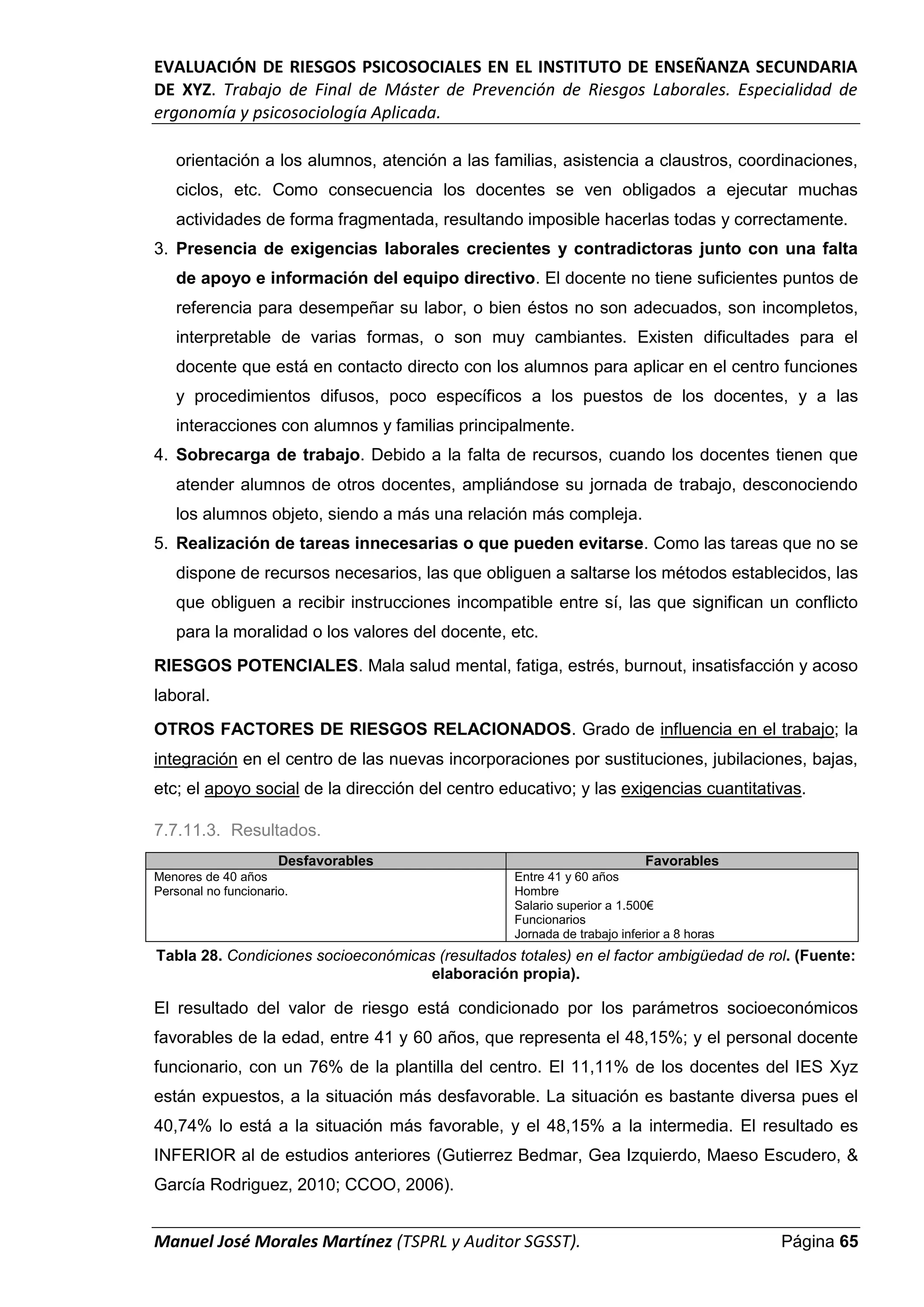 EVALUACIÓN DE RIESGOS PSICOSOCIALES EN EL INSTITUTO DE ENSEÑANZA SECUNDARIA
DE XYZ. Trabajo de Final de Máster de Prevención de Riesgos Laborales. Especialidad de
ergonomía y psicosociología Aplicada.
Manuel José Morales Martínez (TSPRL y Auditor SGSST). Página 65
orientación a los alumnos, atención a las familias, asistencia a claustros, coordinaciones,
ciclos, etc. Como consecuencia los docentes se ven obligados a ejecutar muchas
actividades de forma fragmentada, resultando imposible hacerlas todas y correctamente.
3. Presencia de exigencias laborales crecientes y contradictoras junto con una falta
de apoyo e información del equipo directivo. El docente no tiene suficientes puntos de
referencia para desempeñar su labor, o bien éstos no son adecuados, son incompletos,
interpretable de varias formas, o son muy cambiantes. Existen dificultades para el
docente que está en contacto directo con los alumnos para aplicar en el centro funciones
y procedimientos difusos, poco específicos a los puestos de los docentes, y a las
interacciones con alumnos y familias principalmente.
4. Sobrecarga de trabajo. Debido a la falta de recursos, cuando los docentes tienen que
atender alumnos de otros docentes, ampliándose su jornada de trabajo, desconociendo
los alumnos objeto, siendo a más una relación más compleja.
5. Realización de tareas innecesarias o que pueden evitarse. Como las tareas que no se
dispone de recursos necesarios, las que obliguen a saltarse los métodos establecidos, las
que obliguen a recibir instrucciones incompatible entre sí, las que significan un conflicto
para la moralidad o los valores del docente, etc.
RIESGOS POTENCIALES. Mala salud mental, fatiga, estrés, burnout, insatisfacción y acoso
laboral.
OTROS FACTORES DE RIESGOS RELACIONADOS. Grado de influencia en el trabajo; la
integración en el centro de las nuevas incorporaciones por sustituciones, jubilaciones, bajas,
etc; el apoyo social de la dirección del centro educativo; y las exigencias cuantitativas.
7.7.11.3. Resultados.
Desfavorables Favorables
Menores de 40 años
Personal no funcionario.
Entre 41 y 60 años
Hombre
Salario superior a 1.500€
Funcionarios
Jornada de trabajo inferior a 8 horas
Tabla 28. Condiciones socioeconómicas (resultados totales) en el factor ambigüedad de rol. (Fuente:
elaboración propia).
El resultado del valor de riesgo está condicionado por los parámetros socioeconómicos
favorables de la edad, entre 41 y 60 años, que representa el 48,15%; y el personal docente
funcionario, con un 76% de la plantilla del centro. El 11,11% de los docentes del IES Xyz
están expuestos, a la situación más desfavorable. La situación es bastante diversa pues el
40,74% lo está a la situación más favorable, y el 48,15% a la intermedia. El resultado es
INFERIOR al de estudios anteriores (Gutierrez Bedmar, Gea Izquierdo, Maeso Escudero, &
García Rodriguez, 2010; CCOO, 2006).
 