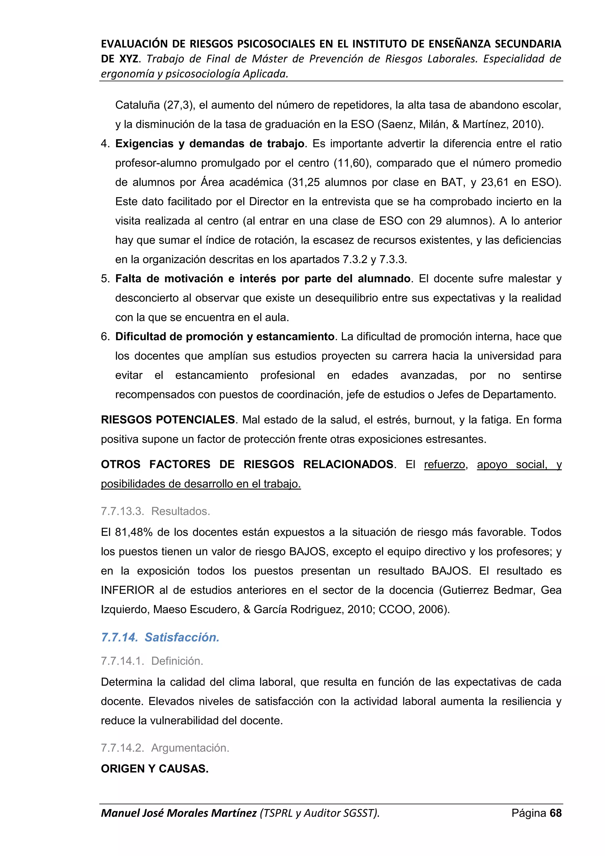 EVALUACIÓN DE RIESGOS PSICOSOCIALES EN EL INSTITUTO DE ENSEÑANZA SECUNDARIA
DE XYZ. Trabajo de Final de Máster de Prevención de Riesgos Laborales. Especialidad de
ergonomía y psicosociología Aplicada.
Manuel José Morales Martínez (TSPRL y Auditor SGSST). Página 68
Cataluña (27,3), el aumento del número de repetidores, la alta tasa de abandono escolar,
y la disminución de la tasa de graduación en la ESO (Saenz, Milán, & Martínez, 2010).
4. Exigencias y demandas de trabajo. Es importante advertir la diferencia entre el ratio
profesor-alumno promulgado por el centro (11,60), comparado que el número promedio
de alumnos por Área académica (31,25 alumnos por clase en BAT, y 23,61 en ESO).
Este dato facilitado por el Director en la entrevista que se ha comprobado incierto en la
visita realizada al centro (al entrar en una clase de ESO con 29 alumnos). A lo anterior
hay que sumar el índice de rotación, la escasez de recursos existentes, y las deficiencias
en la organización descritas en los apartados 7.3.2 y 7.3.3.
5. Falta de motivación e interés por parte del alumnado. El docente sufre malestar y
desconcierto al observar que existe un desequilibrio entre sus expectativas y la realidad
con la que se encuentra en el aula.
6. Dificultad de promoción y estancamiento. La dificultad de promoción interna, hace que
los docentes que amplían sus estudios proyecten su carrera hacia la universidad para
evitar el estancamiento profesional en edades avanzadas, por no sentirse
recompensados con puestos de coordinación, jefe de estudios o Jefes de Departamento.
RIESGOS POTENCIALES. Mal estado de la salud, el estrés, burnout, y la fatiga. En forma
positiva supone un factor de protección frente otras exposiciones estresantes.
OTROS FACTORES DE RIESGOS RELACIONADOS. El refuerzo, apoyo social, y
posibilidades de desarrollo en el trabajo.
7.7.13.3. Resultados.
El 81,48% de los docentes están expuestos a la situación de riesgo más favorable. Todos
los puestos tienen un valor de riesgo BAJOS, excepto el equipo directivo y los profesores; y
en la exposición todos los puestos presentan un resultado BAJOS. El resultado es
INFERIOR al de estudios anteriores en el sector de la docencia (Gutierrez Bedmar, Gea
Izquierdo, Maeso Escudero, & García Rodriguez, 2010; CCOO, 2006).
7.7.14. Satisfacción.
7.7.14.1. Definición.
Determina la calidad del clima laboral, que resulta en función de las expectativas de cada
docente. Elevados niveles de satisfacción con la actividad laboral aumenta la resiliencia y
reduce la vulnerabilidad del docente.
7.7.14.2. Argumentación.
ORIGEN Y CAUSAS.
 