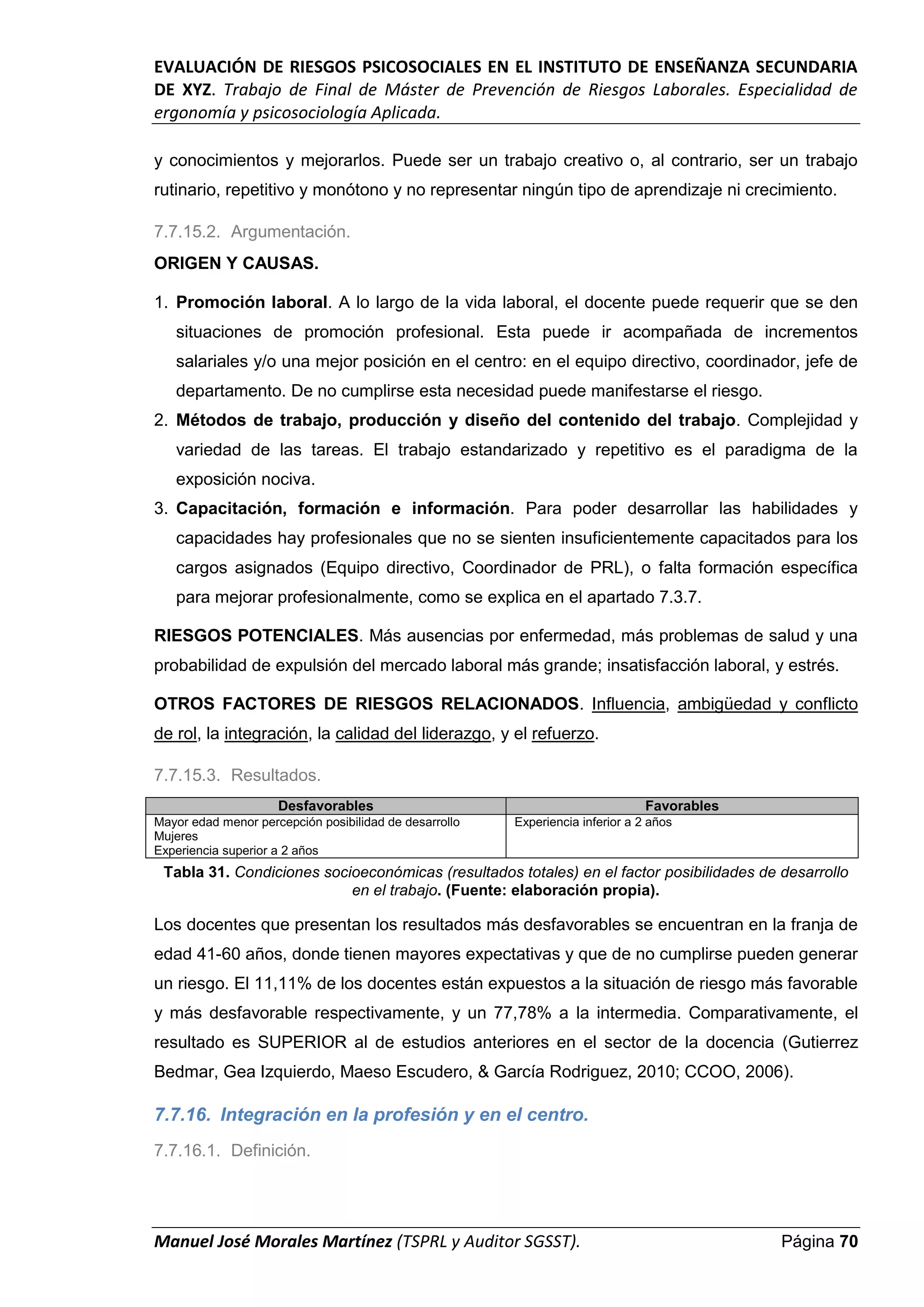 EVALUACIÓN DE RIESGOS PSICOSOCIALES EN EL INSTITUTO DE ENSEÑANZA SECUNDARIA
DE XYZ. Trabajo de Final de Máster de Prevención de Riesgos Laborales. Especialidad de
ergonomía y psicosociología Aplicada.
Manuel José Morales Martínez (TSPRL y Auditor SGSST). Página 70
y conocimientos y mejorarlos. Puede ser un trabajo creativo o, al contrario, ser un trabajo
rutinario, repetitivo y monótono y no representar ningún tipo de aprendizaje ni crecimiento.
7.7.15.2. Argumentación.
ORIGEN Y CAUSAS.
1. Promoción laboral. A lo largo de la vida laboral, el docente puede requerir que se den
situaciones de promoción profesional. Esta puede ir acompañada de incrementos
salariales y/o una mejor posición en el centro: en el equipo directivo, coordinador, jefe de
departamento. De no cumplirse esta necesidad puede manifestarse el riesgo.
2. Métodos de trabajo, producción y diseño del contenido del trabajo. Complejidad y
variedad de las tareas. El trabajo estandarizado y repetitivo es el paradigma de la
exposición nociva.
3. Capacitación, formación e información. Para poder desarrollar las habilidades y
capacidades hay profesionales que no se sienten insuficientemente capacitados para los
cargos asignados (Equipo directivo, Coordinador de PRL), o falta formación específica
para mejorar profesionalmente, como se explica en el apartado 7.3.7.
RIESGOS POTENCIALES. Más ausencias por enfermedad, más problemas de salud y una
probabilidad de expulsión del mercado laboral más grande; insatisfacción laboral, y estrés.
OTROS FACTORES DE RIESGOS RELACIONADOS. Influencia, ambigüedad y conflicto
de rol, la integración, la calidad del liderazgo, y el refuerzo.
7.7.15.3. Resultados.
Desfavorables Favorables
Mayor edad menor percepción posibilidad de desarrollo
Mujeres
Experiencia superior a 2 años
Experiencia inferior a 2 años
Tabla 31. Condiciones socioeconómicas (resultados totales) en el factor posibilidades de desarrollo
en el trabajo. (Fuente: elaboración propia).
Los docentes que presentan los resultados más desfavorables se encuentran en la franja de
edad 41-60 años, donde tienen mayores expectativas y que de no cumplirse pueden generar
un riesgo. El 11,11% de los docentes están expuestos a la situación de riesgo más favorable
y más desfavorable respectivamente, y un 77,78% a la intermedia. Comparativamente, el
resultado es SUPERIOR al de estudios anteriores en el sector de la docencia (Gutierrez
Bedmar, Gea Izquierdo, Maeso Escudero, & García Rodriguez, 2010; CCOO, 2006).
7.7.16. Integración en la profesión y en el centro.
7.7.16.1. Definición.
 