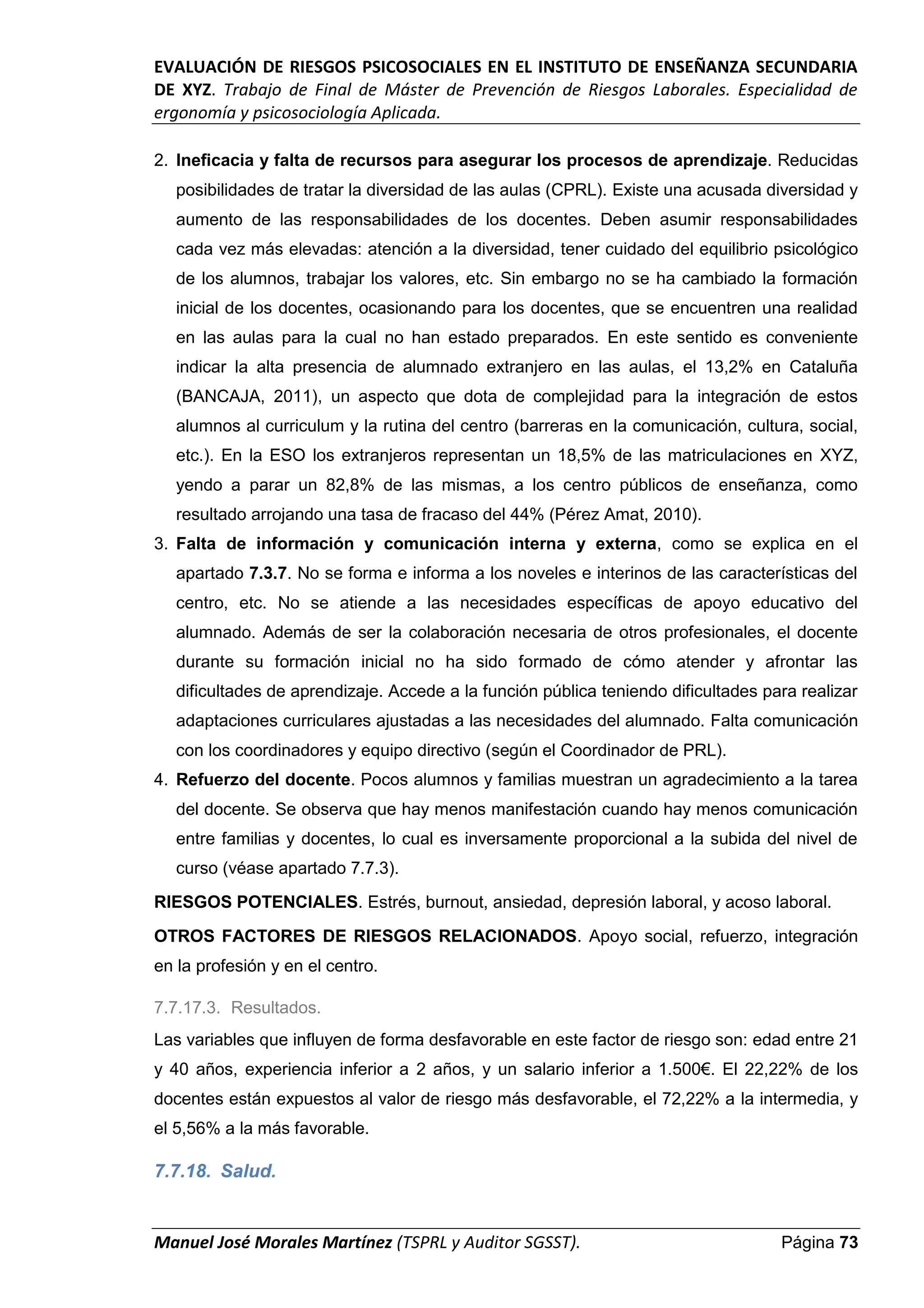 EVALUACIÓN DE RIESGOS PSICOSOCIALES EN EL INSTITUTO DE ENSEÑANZA SECUNDARIA
DE XYZ. Trabajo de Final de Máster de Prevención de Riesgos Laborales. Especialidad de
ergonomía y psicosociología Aplicada.
Manuel José Morales Martínez (TSPRL y Auditor SGSST). Página 73
2. Ineficacia y falta de recursos para asegurar los procesos de aprendizaje. Reducidas
posibilidades de tratar la diversidad de las aulas (CPRL). Existe una acusada diversidad y
aumento de las responsabilidades de los docentes. Deben asumir responsabilidades
cada vez más elevadas: atención a la diversidad, tener cuidado del equilibrio psicológico
de los alumnos, trabajar los valores, etc. Sin embargo no se ha cambiado la formación
inicial de los docentes, ocasionando para los docentes, que se encuentren una realidad
en las aulas para la cual no han estado preparados. En este sentido es conveniente
indicar la alta presencia de alumnado extranjero en las aulas, el 13,2% en Cataluña
(BANCAJA, 2011), un aspecto que dota de complejidad para la integración de estos
alumnos al curriculum y la rutina del centro (barreras en la comunicación, cultura, social,
etc.). En la ESO los extranjeros representan un 18,5% de las matriculaciones en XYZ,
yendo a parar un 82,8% de las mismas, a los centro públicos de enseñanza, como
resultado arrojando una tasa de fracaso del 44% (Pérez Amat, 2010).
3. Falta de información y comunicación interna y externa, como se explica en el
apartado 7.3.7. No se forma e informa a los noveles e interinos de las características del
centro, etc. No se atiende a las necesidades específicas de apoyo educativo del
alumnado. Además de ser la colaboración necesaria de otros profesionales, el docente
durante su formación inicial no ha sido formado de cómo atender y afrontar las
dificultades de aprendizaje. Accede a la función pública teniendo dificultades para realizar
adaptaciones curriculares ajustadas a las necesidades del alumnado. Falta comunicación
con los coordinadores y equipo directivo (según el Coordinador de PRL).
4. Refuerzo del docente. Pocos alumnos y familias muestran un agradecimiento a la tarea
del docente. Se observa que hay menos manifestación cuando hay menos comunicación
entre familias y docentes, lo cual es inversamente proporcional a la subida del nivel de
curso (véase apartado 7.7.3).
RIESGOS POTENCIALES. Estrés, burnout, ansiedad, depresión laboral, y acoso laboral.
OTROS FACTORES DE RIESGOS RELACIONADOS. Apoyo social, refuerzo, integración
en la profesión y en el centro.
7.7.17.3. Resultados.
Las variables que influyen de forma desfavorable en este factor de riesgo son: edad entre 21
y 40 años, experiencia inferior a 2 años, y un salario inferior a 1.500€. El 22,22% de los
docentes están expuestos al valor de riesgo más desfavorable, el 72,22% a la intermedia, y
el 5,56% a la más favorable.
7.7.18. Salud.
 