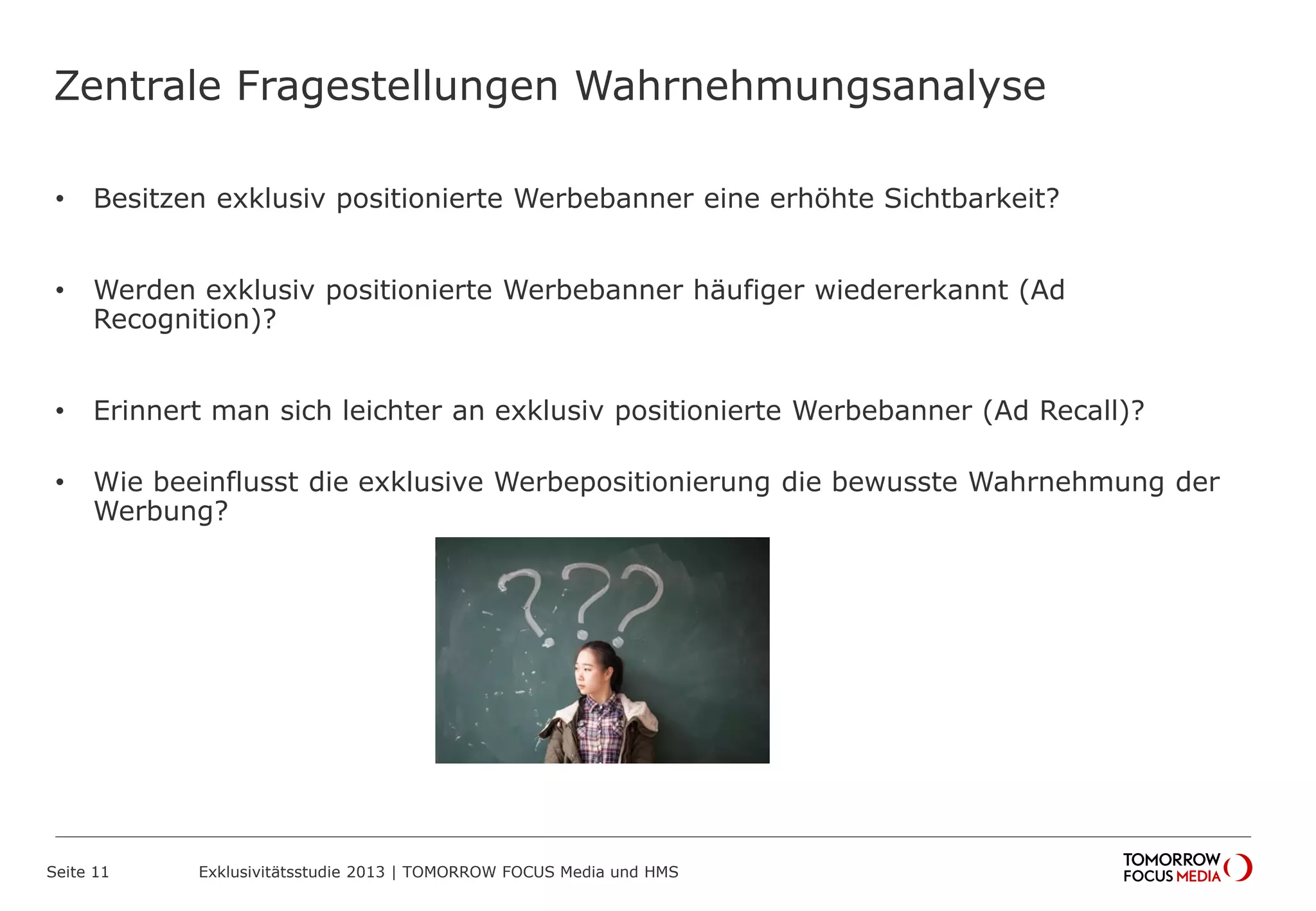 Zentrale Fragestellungen Wahrnehmungsanalyse
• Besitzen exklusiv positionierte Werbebanner eine erhöhte Sichtbarkeit?
• Werden exklusiv positionierte Werbebanner häufiger wiedererkannt (Ad
Recognition)?
• Erinnert man sich leichter an exklusiv positionierte Werbebanner (Ad Recall)?
• Wie beeinflusst die exklusive Werbepositionierung die bewusste Wahrnehmung der
Werbung?
Seite 11 Exklusivitätsstudie 2013 | TOMORROW FOCUS Media und HMS
 