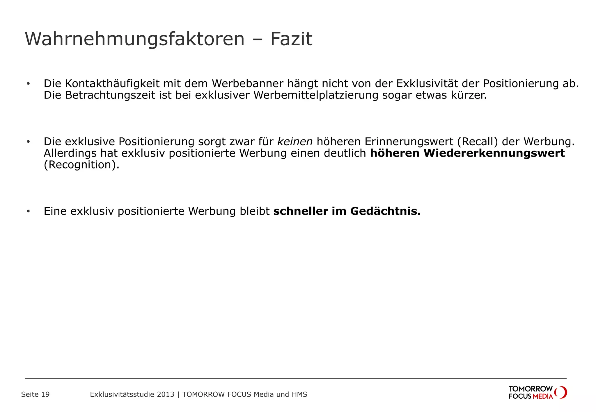 Wahrnehmungsfaktoren – Fazit
Seite 19 Exklusivitätsstudie 2013 | TOMORROW FOCUS Media und HMS
• Die Kontakthäufigkeit mit dem Werbebanner hängt nicht von der Exklusivität der Positionierung ab.
Die Betrachtungszeit ist bei exklusiver Werbemittelplatzierung sogar etwas kürzer.
• Die exklusive Positionierung sorgt zwar für keinen höheren Erinnerungswert (Recall) der Werbung.
Allerdings hat exklusiv positionierte Werbung einen deutlich höheren Wiedererkennungswert
(Recognition).
• Eine exklusiv positionierte Werbung bleibt schneller im Gedächtnis.
 