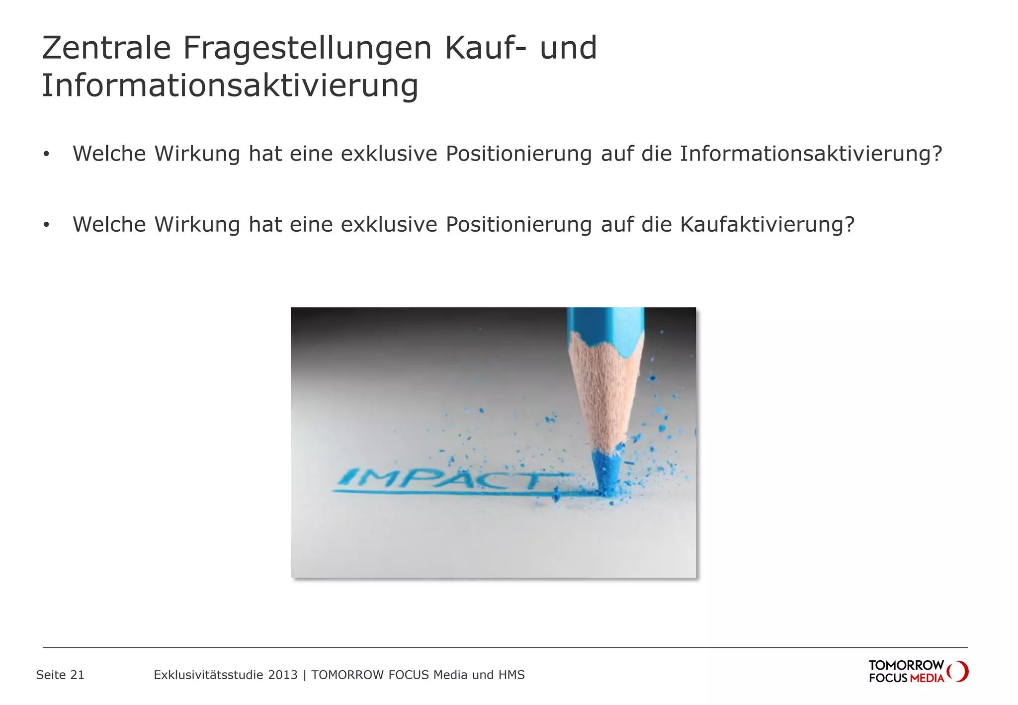 Zentrale Fragestellungen Kauf- und
Informationsaktivierung
• Welche Wirkung hat eine exklusive Positionierung auf die Informationsaktivierung?
• Welche Wirkung hat eine exklusive Positionierung auf die Kaufaktivierung?
Seite 21 Exklusivitätsstudie 2013 | TOMORROW FOCUS Media und HMS
 