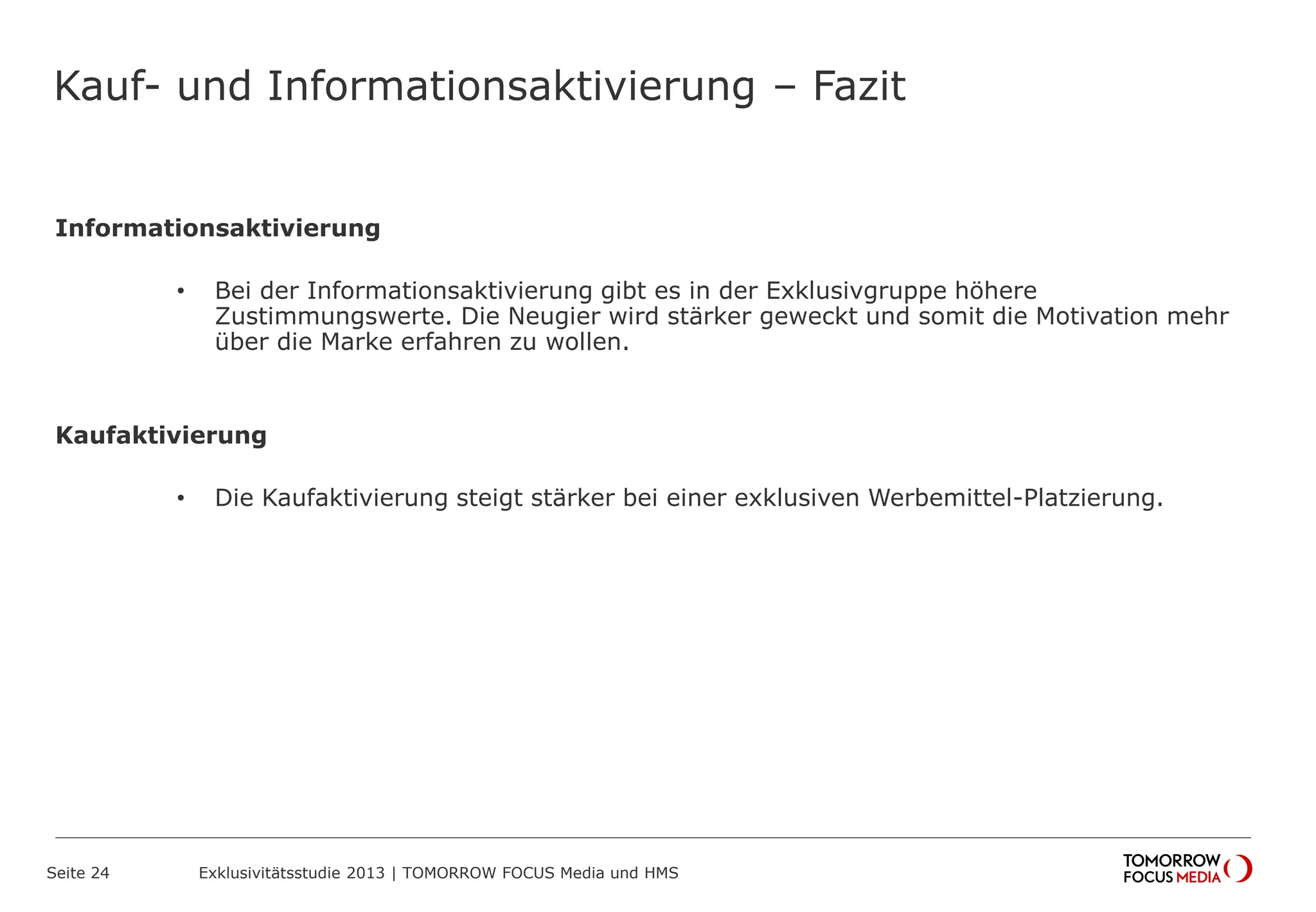 Kauf- und Informationsaktivierung – Fazit
Informationsaktivierung
• Bei der Informationsaktivierung gibt es in der Exklusivgruppe höhere
Zustimmungswerte. Die Neugier wird stärker geweckt und somit die Motivation mehr
über die Marke erfahren zu wollen.
Kaufaktivierung
• Die Kaufaktivierung steigt stärker bei einer exklusiven Werbemittel-Platzierung.
Seite 24 Exklusivitätsstudie 2013 | TOMORROW FOCUS Media und HMS
 