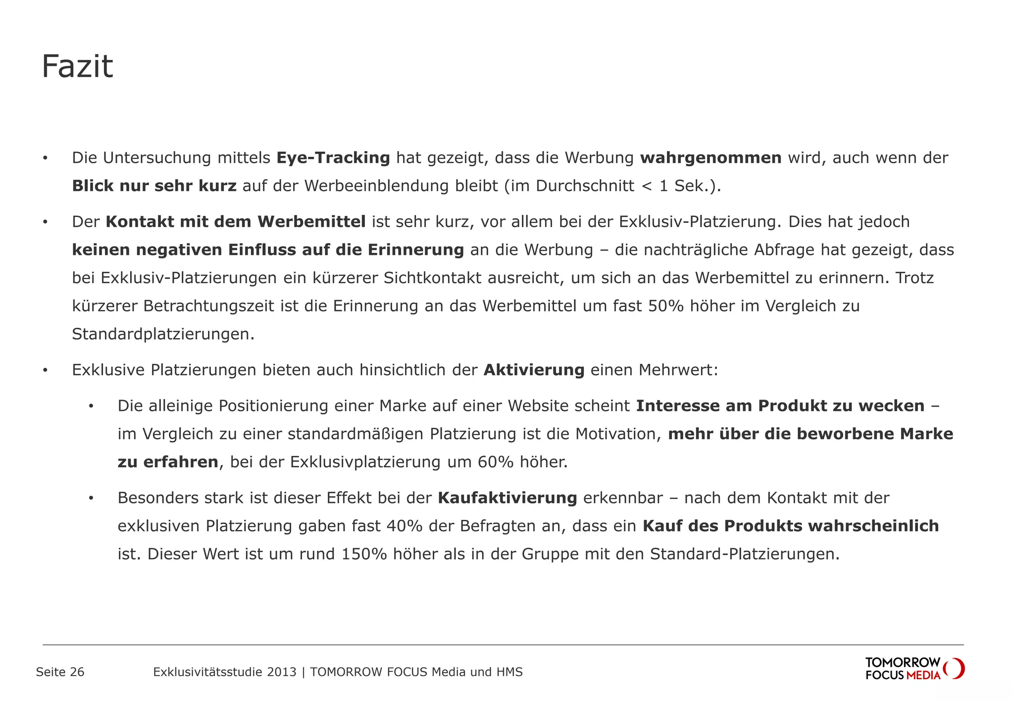 Fazit
• Die Untersuchung mittels Eye-Tracking hat gezeigt, dass die Werbung wahrgenommen wird, auch wenn der
Blick nur sehr kurz auf der Werbeeinblendung bleibt (im Durchschnitt < 1 Sek.).
• Der Kontakt mit dem Werbemittel ist sehr kurz, vor allem bei der Exklusiv-Platzierung. Dies hat jedoch
keinen negativen Einfluss auf die Erinnerung an die Werbung – die nachträgliche Abfrage hat gezeigt, dass
bei Exklusiv-Platzierungen ein kürzerer Sichtkontakt ausreicht, um sich an das Werbemittel zu erinnern. Trotz
kürzerer Betrachtungszeit ist die Erinnerung an das Werbemittel um fast 50% höher im Vergleich zu
Standardplatzierungen.
• Exklusive Platzierungen bieten auch hinsichtlich der Aktivierung einen Mehrwert:
• Die alleinige Positionierung einer Marke auf einer Website scheint Interesse am Produkt zu wecken –
im Vergleich zu einer standardmäßigen Platzierung ist die Motivation, mehr über die beworbene Marke
zu erfahren, bei der Exklusivplatzierung um 60% höher.
• Besonders stark ist dieser Effekt bei der Kaufaktivierung erkennbar – nach dem Kontakt mit der
exklusiven Platzierung gaben fast 40% der Befragten an, dass ein Kauf des Produkts wahrscheinlich
ist. Dieser Wert ist um rund 150% höher als in der Gruppe mit den Standard-Platzierungen.
Seite 26 Exklusivitätsstudie 2013 | TOMORROW FOCUS Media und HMS
 