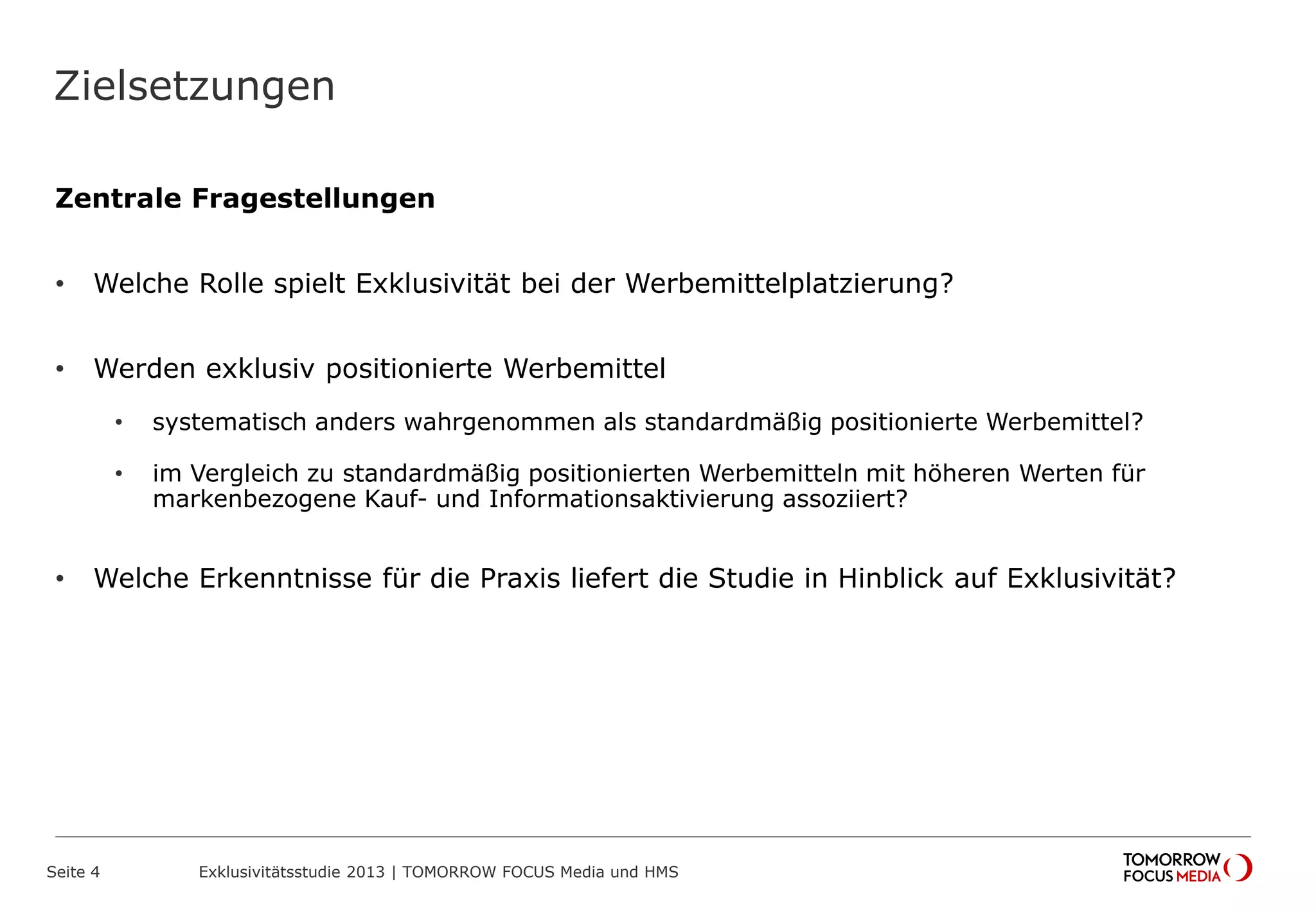 Zielsetzungen
Zentrale Fragestellungen
• Welche Rolle spielt Exklusivität bei der Werbemittelplatzierung?
• Werden exklusiv positionierte Werbemittel
• systematisch anders wahrgenommen als standardmäßig positionierte Werbemittel?
• im Vergleich zu standardmäßig positionierten Werbemitteln mit höheren Werten für
markenbezogene Kauf- und Informationsaktivierung assoziiert?
• Welche Erkenntnisse für die Praxis liefert die Studie in Hinblick auf Exklusivität?
Seite 4 Exklusivitätsstudie 2013 | TOMORROW FOCUS Media und HMS
 