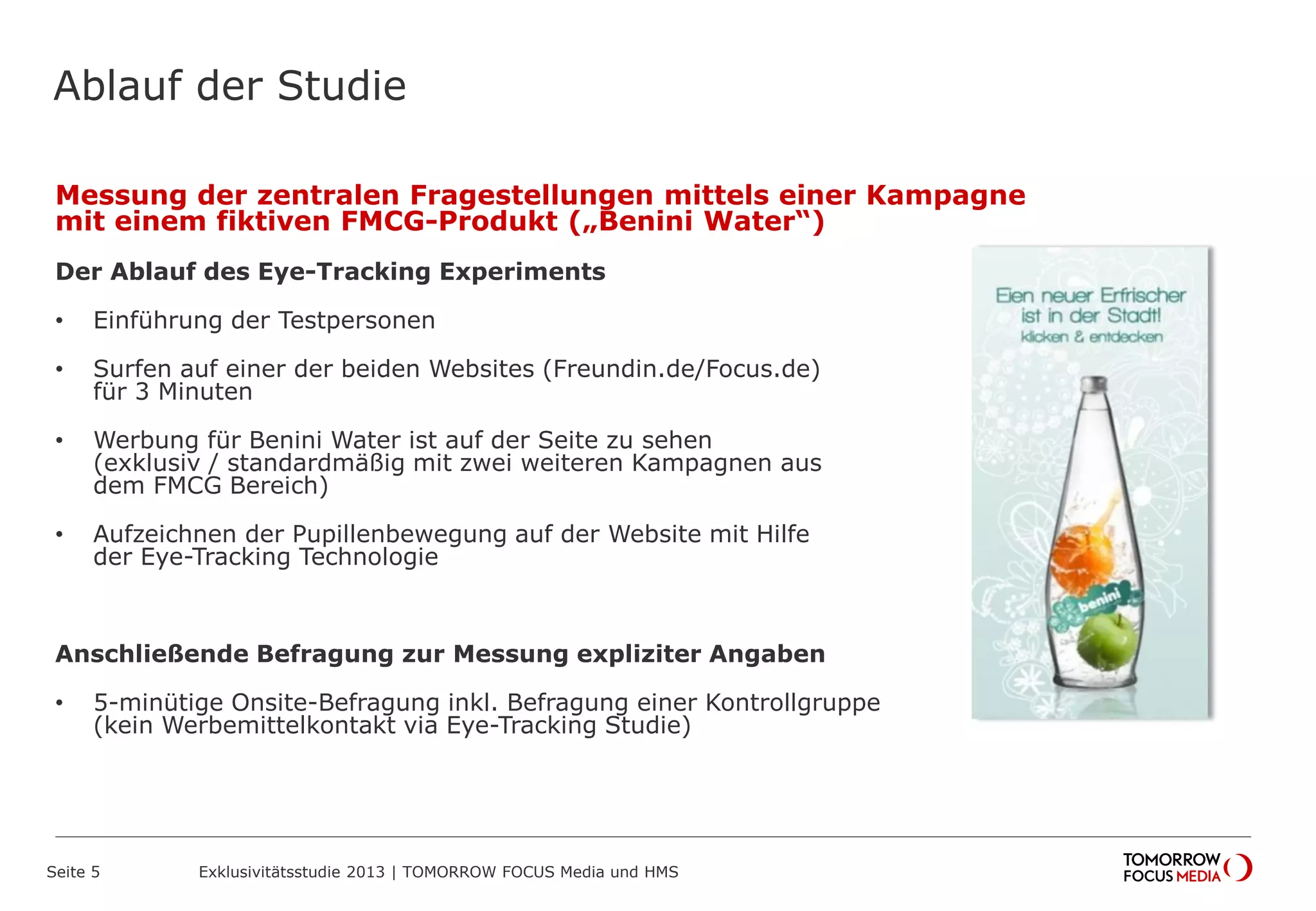 Ablauf der Studie
Messung der zentralen Fragestellungen mittels einer Kampagne
mit einem fiktiven FMCG-Produkt („Benini Water“)
Der Ablauf des Eye-Tracking Experiments
• Einführung der Testpersonen
• Surfen auf einer der beiden Websites (Freundin.de/Focus.de)
für 3 Minuten
• Werbung für Benini Water ist auf der Seite zu sehen
(exklusiv / standardmäßig mit zwei weiteren Kampagnen aus
dem FMCG Bereich)
• Aufzeichnen der Pupillenbewegung auf der Website mit Hilfe
der Eye-Tracking Technologie
Anschließende Befragung zur Messung expliziter Angaben
• 5-minütige Onsite-Befragung inkl. Befragung einer Kontrollgruppe
(kein Werbemittelkontakt via Eye-Tracking Studie)
Seite 5 Exklusivitätsstudie 2013 | TOMORROW FOCUS Media und HMS
 